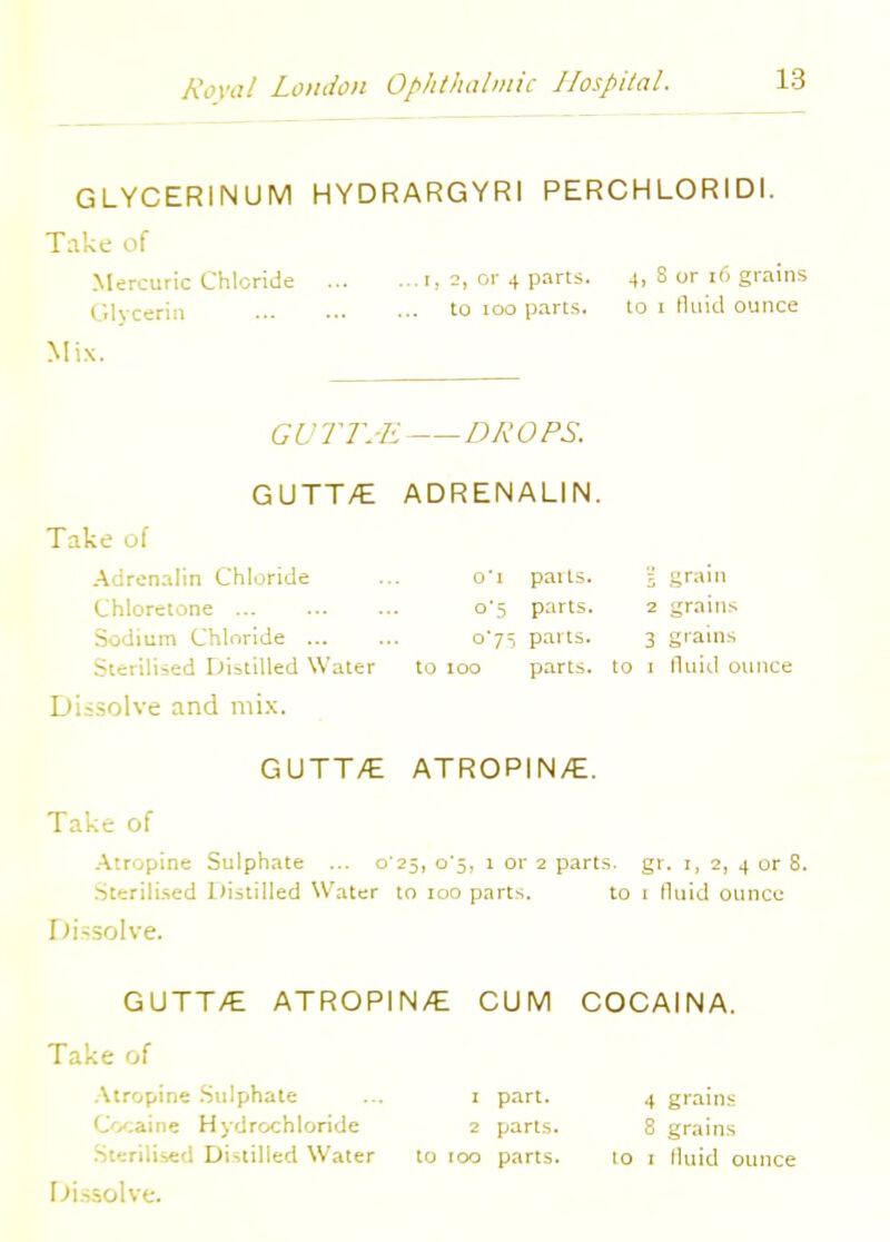 GLYCERINUM HYDRARGYRI PERCHLORIDI. Take of Mercuric Chloride I, a, or 4 parts. 4, S or 16 grains Glycerin to 100 parts. to i fluid ounce Mix. GUTT.E DROPS. GUTT/E ADRENALIN. Take of Adrenalin Chloride ... o'i parts. ; grain Chloretone o's parts. 2 grains Sodium Chloride 075 parts. 3 grains Sterilised Distilled Water to 100 parts, to 1 fluid ounce Dissolve and mix. GUTT/E ATROPINE. Take of Atropine Sulphate ... o'25, o'5, 1 or 2 parts, gr. 1, 2, 4 or 8 Sterilised Distilled Water to 100 parts. to 1 fluid ounce Dissolve. GUTT/E ATROPIN/E Take of Atropine Sulphate ... 1 part. Cocaine Hydrochloride 2 parts. Sterilised Distilled Water to 100 parts. Dissolve. CUM COCAINA. 4 grains 8 grains to 1 lluid ounce