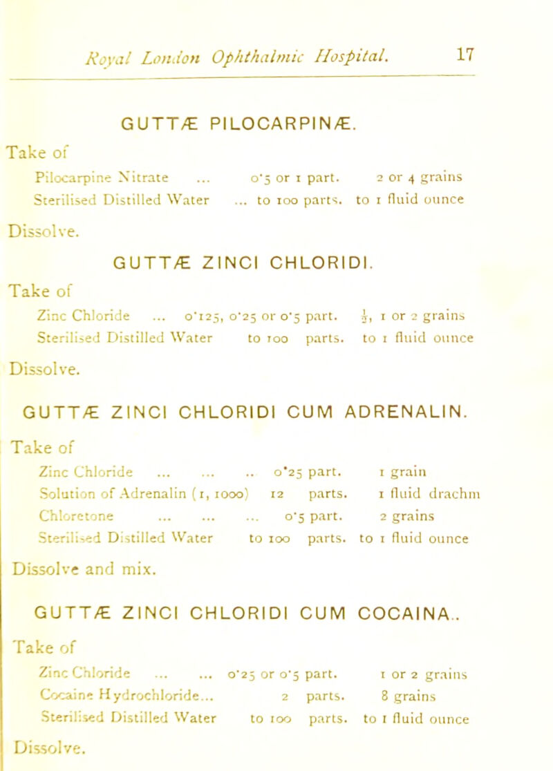 GUTT/E PILOCARPIN/E. Take of Pilocarpine Nitrate ... o'5 or i part. 2 or 4 grains Sterilised Distilled Water ... to 100 parts, to 1 fluid ounce Dissolve. GUTT/E ZINCI CHLORIDI. Take of Zinc Chloride ... 0*125, 0*25 or 0*5 part. i, 1 or 3 grains Sterilised Distilled Water to too parts, to 1 fluid ounce Dissolve. GUTT/E ZINCI CHLORIDI CUM ADRENALIN. Take of Zinc Chloride 0*25 part. Solution of Adrenalin (i, 1000) 12 parts Chloretone o'5 part. Sterilised Distilled Water to 100 parts Dissolve and mix. GUTT/E ZINCI CHLORIDI CUM COCAINA. Take of Zinc Chloride ... ... 0*25 or 0*5 part. 1 or 2 grains Cocaine Hydrochloride... 2 parts. 8 grains Sterilised Distilled Water to 100 parts, to 1 fluid ounce Dissolve. 1 grain 1 fluid drachm 2 grains to 1 fluid ounce