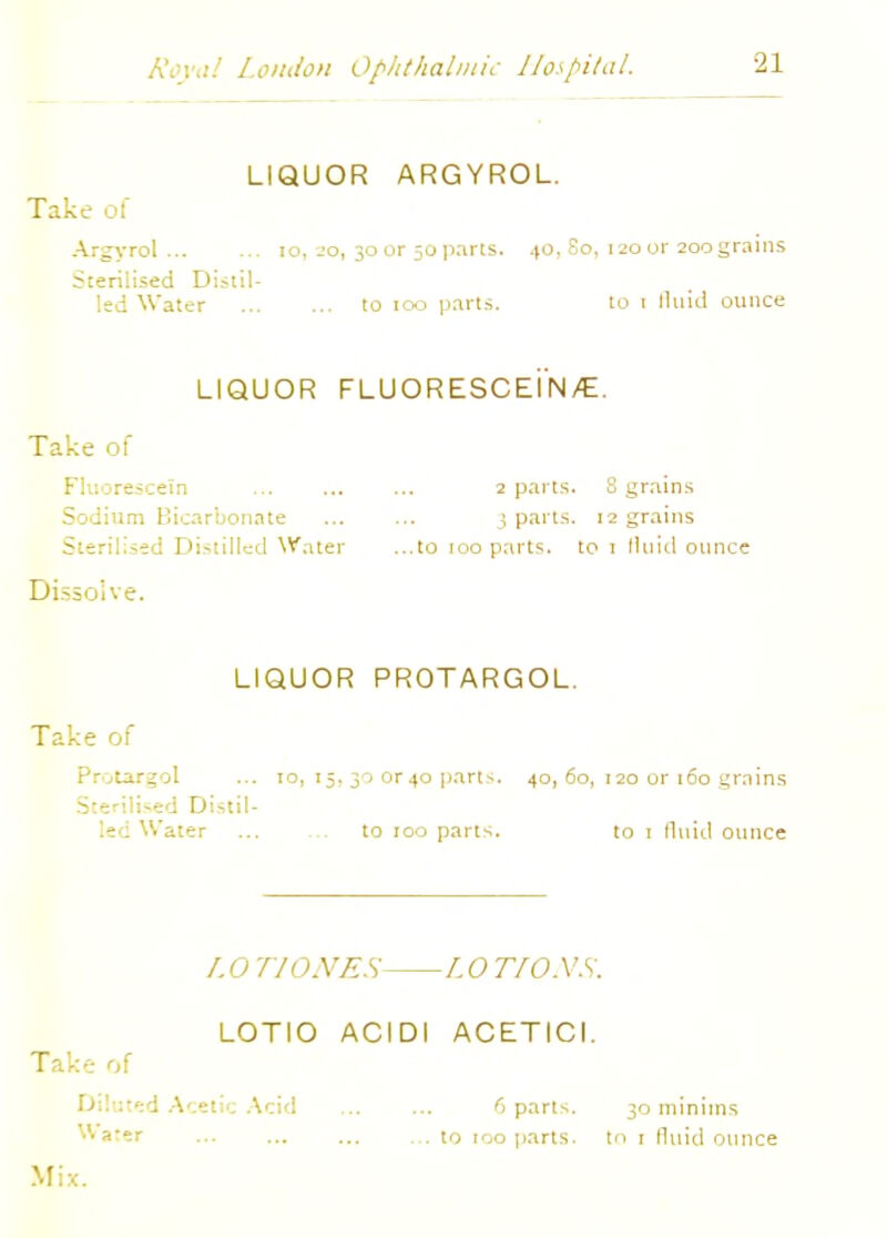 LIQUOR ARGYROL. Take of Argyrol 10, 20, 30 or 50parts. 40, So, 120 or 2oograins Sterilised Di.-til- led Water to 100 parti. to t fluid ounce LIQUOR FLUORESCEIN/E. Take of Fluorescein 2 parts. 8 grains Sodium Bicarbonate 3 parts. 12 grains Sterilised Distilled Water ...to 100 parts, to 1 fluid ounce Dissolve. LIQUOR PROTARGOL. Take of Protargol ... 10, 15, 30 or40 parts. 40, 60, 120 or 160 grains Sterilised Distil- led Water ... ... to 100 parts. to 1 fluid ounce /, O TIONES L O T/O.VS. LOTIO ACIDI ACETICI. Take of Diluted Acetic Acid ... ... 6 parts. 30 minims ^■a'er ... to too parts, to 1 fluid ounce Mix.