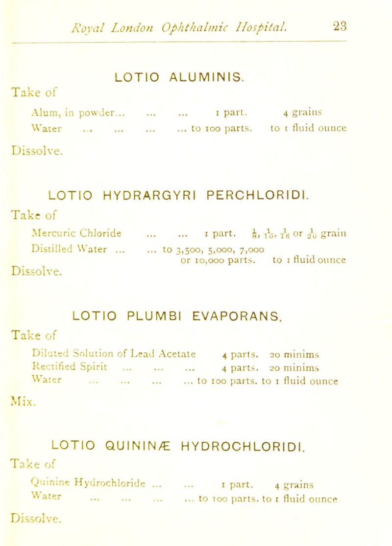 LOTIO ALUMINIS. Take of Alum, in powder i pari. 4 grains Water ... ... ... ... to 100 parts. to r fluid ounce Dissolve. LOTIO HYDRARGYRI PERCHLORIDI. Take of Mercuric Chloride i part. J, j6 or .}u grain Distilled Water to 3,500, 5,000, 7,000 or 10,000 parts. to i fluid ounce Dissolve. LOTIO PLUMBI EVAPORANS. Take of Diluted Solution of Lead Acetate 4 parls. 20 minims Rectified Spirit 4 parts. 20 minims Water ... ... to 100 parts, to 1 fluid ounce Mix. LOTIO QUININ/E HYDROCHLORIDI. Take of Quinine Hydrochloride 1 part. 4 grains ™»t«T to 100 parts, to 1 fluid ounce Dissolve.