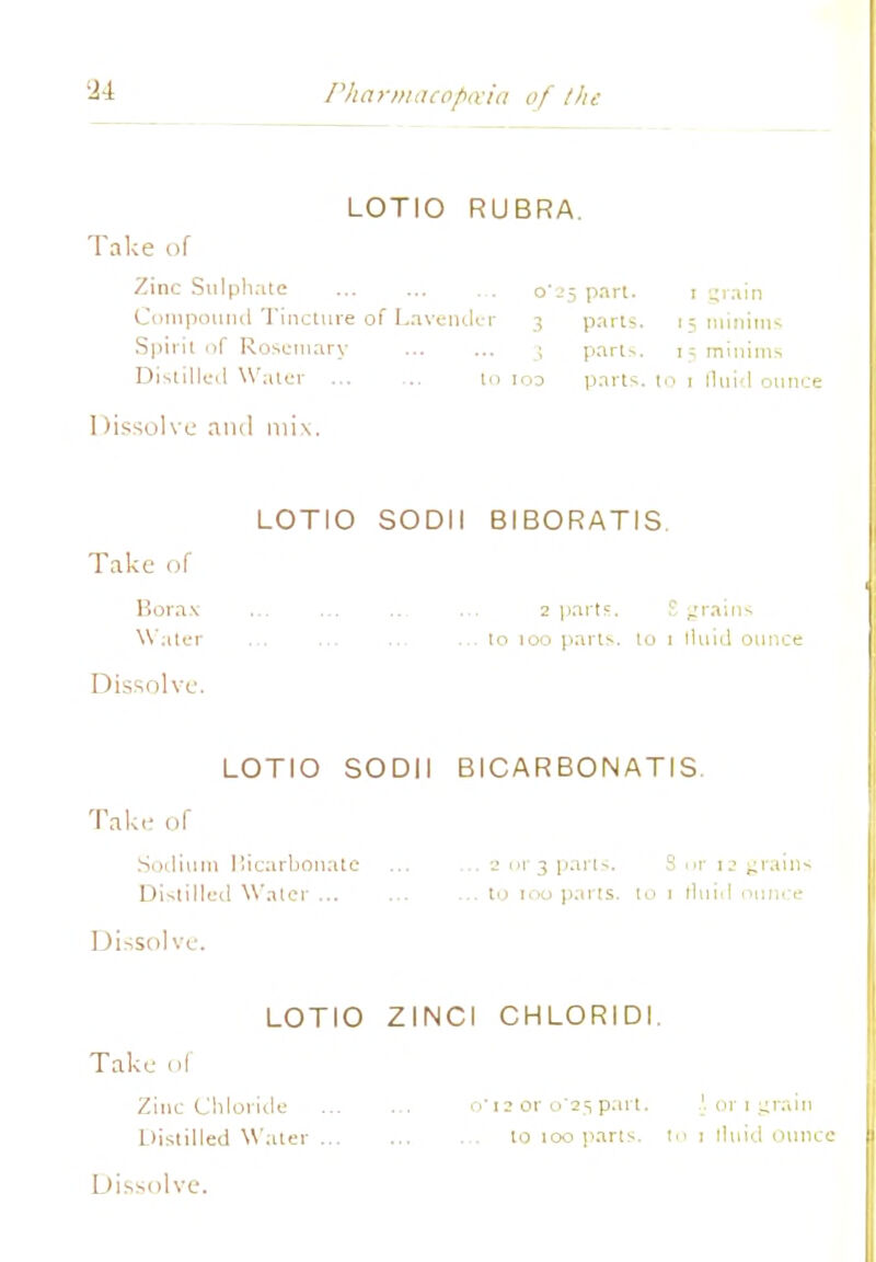 LOTIO RUBRA. Take of Zinc Sulphate o'-'s part. i grain Compound Tincture of Lavender 3 parts. 15 minims Spirit of Rosemary 3 parts. 15 minims Distilled Water to 103 parts, to t fluid ounce I >issolve and mix. LOTIO SODII BIBORATIS Take of Borax ... 2 parts. £ grains Water ... ... ... ... to 100 parts, to t lluid ounce I )issi live. LOTIO SODII BICARBONATIS Take of Sodium Bicarbonate ... ... ■.? mi 3 parts. S or 12 grains Distilled Water to 100 parts, to 1 fluid ounce Dissolve. LOTIO ZINCI CHLORIDI. Take ol Zinc Chloride o'uoro'a.spart. 5 on grain Distilled Water to too parts, to 1 lluid ounce