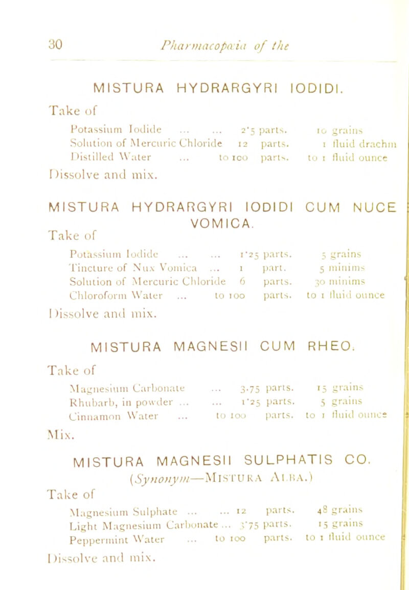 30 Pharmacopeia of the MISTURA HYDRARGYRI IODIDI. Take of Potassium Iodide ... ... 2*5 parts. 10 grains Solution of Mercuric Chloride 12 parts. 1 fluid drachm Distilled Water ... to 100 parts. tot fluid ounce I (issolve and mix. MISTURA HYDRARGYRI IODIDI VOMICA. Take tif Potassium Iodide ... ... 1*25 parts. Tincture of Mux Vomica ... 1 part. Solution of Mercuric Chloride 6 pans. Chloroform Water ... to 100 parts. I (issolve and mix. CUM NUCE 5 grains 5 minim- 30 minims to 1 fluid ounce MISTURA MAGNESII CUM RHEO. Take of Magnesium Carbonate Rhubarh, in powder Cinnamon Water Mix. MISTURA MAGNESII SULPHATIS CO. (Synonym—MlSTORA Al HA.) Take of Magnesium Sulphate 12 parts. 4S grains Light Magnesium Carbonate ... ','75 parts. 15 grains Peppermint Water ... to too parts, to 1 fluid ounce 1 (issolve and mix. 3.75 pans. 15 grains 1*25 parts. 5 grains to too parts, to 1 fluid ounce