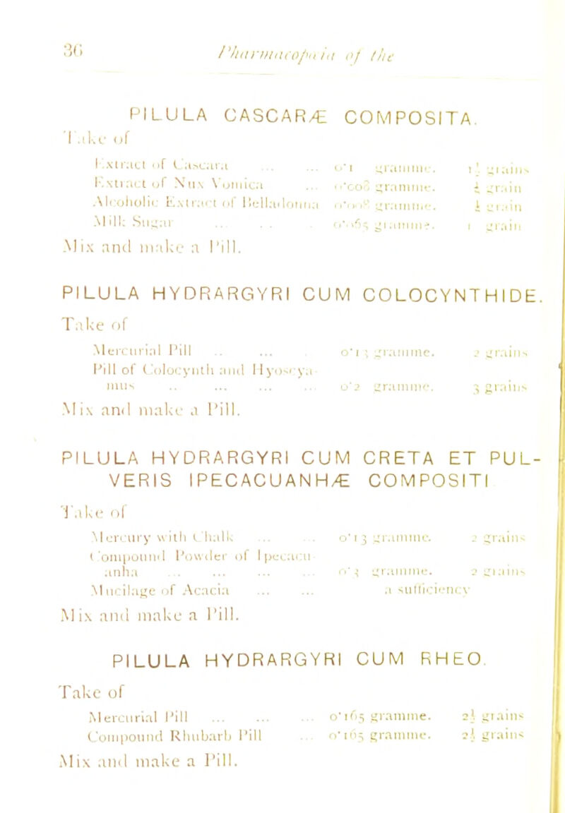 3G I'AariiiiKo/Htiii of the PILULA CASCAR/E COMPOSITA Take of I xii.n.1 'if Cascarst Rxtract of Nun Vutnicn Alcoholic Extkici of flcllailonti.-i Mills Sugar Mix and make n I'ill. PILULA HYDRARGYRI CUM COLOCYNT HIDE. Take of Mercurial I'ill .. ... o*i^ gramme, i grain* Pill of Colocynlh ami Hyoscya- I1UIS Mi\ ami make .1 Pill. PILULA HYDRARGYRI CUM CRETA ET PUL- VERIS IPECACUANHA COMPOSITI Take of Mercury with Chalk ... ... o* 13 grsimmc. 2 grains I 'onipotiml Powtler of Ipecacu- sinha t>'n KKuiiine. M ucilage of Acacia a sufficiency M i\ antl make a Pill. PILULA HYDRARGYRI CUM RHEO Take of Mercurial Pill o 105 gramme. »i grains Compound Rhubarb Pill ... o'165 gramme. »} grains Mix and make a Pill. 1 1 gramme 1'. giain 'coo ^ranimv. i ^r:iin M J 1 .■ 111J J J ' 1 .'l