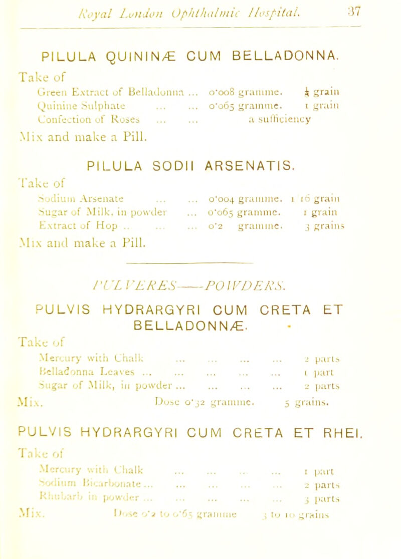 PILULA QUININ/E CUM BELLADONNA. Take of Green Extract of Belladonna... o'oo8 gramme. & grain Quinine Sulphate ... ... 0*065 gramme. 1 grain Confection of Roses a sufficiency Mix and make a Pill. PILULA SODII l ake of Sodium Arsenate Su^ar of Milk, in powder Extract of Hop .. Mix and make a Pill. ARSEN ATI S. 0*004 gramme, i 16 grain u'065 gramme. 1 grain 0*2 gramme. 3 grains / 'l X I 'EftES POIVDERS. PULVIS HYDRARGYRI CUM CRETA ET BELLADONN/E. Take of Mercury with Chalk ... ... parts Belladonna Leaves ... ... ... ... ... i part Sugar of Milk, in powder... ... ... ... j parts Mix. Dose 0*32 gramme. 5 grains. PULVIS HYDRARGYRI CUM CRETA ET RHEI. Take of Mercury with Chalk 1 part um Bicarbonate... ... ... ... ... 2 parts : parts Mix. flose o'a to 0*65 gramme 3 to 10 grains