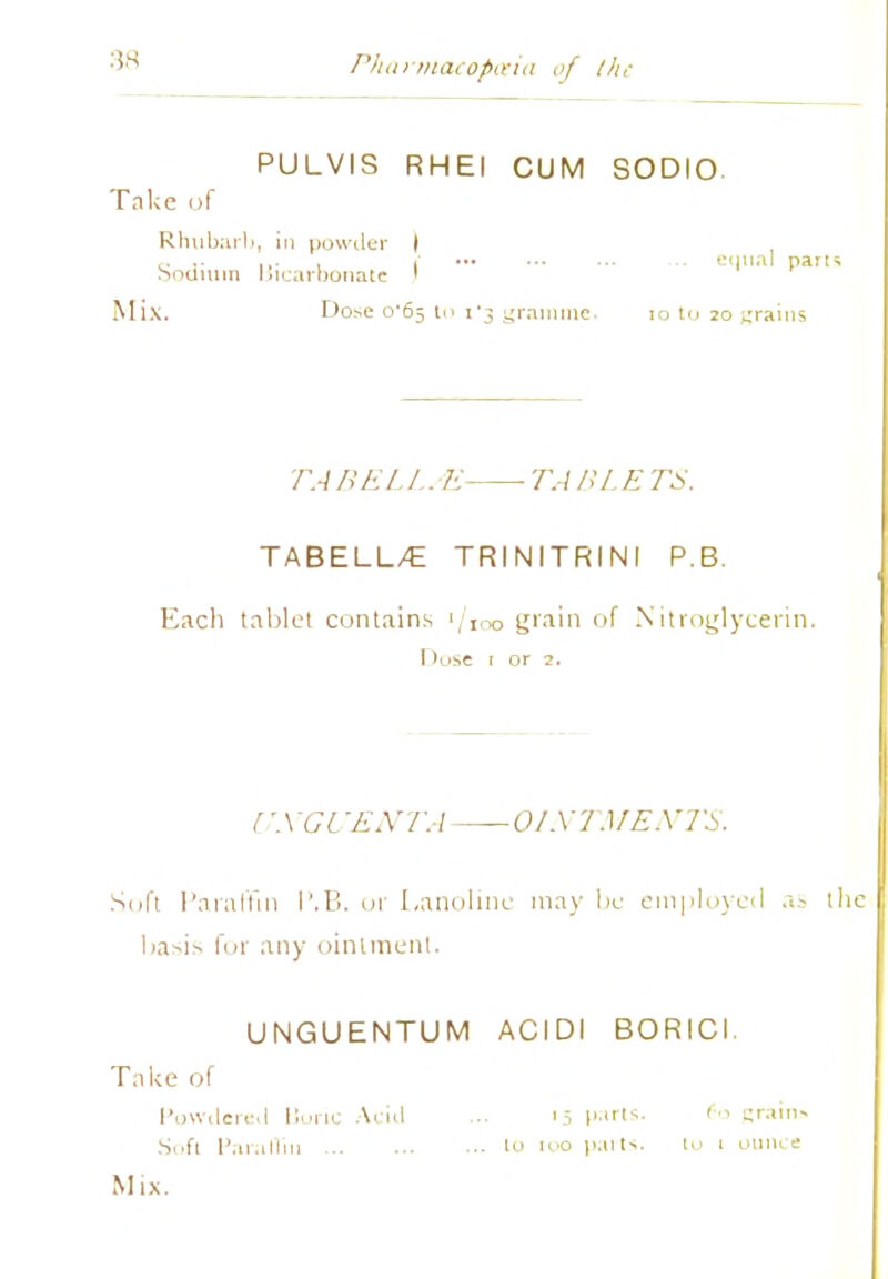 Pharmacopoeia of the PULVIS RHEI CUM SODIO Take of Rhubarb, in powder I c. ,. ... . ( ... eunal parts booimn Bicarbonate ' Mix. Dose o'6s to i'3 gramme. iotu 20 grains TA BEL I.. K ■ TA BL E TS. TABELL/E TRINITRINI P.B. Each tablet contains '/IOo grain of Nitroglycerin. I >ose 1 or 2. UNGUENTA OINTMENTS. Soft Paraffin I'.B. or Lanolinc may lie employed as the l>a--i> for any ointment. UNGUENTUM ACIDI BORICI. Take of Powdered Boric Acid ... '5 par's. fo (rains Soft Paraffin iu no parts. 10 1 ounce Mix.