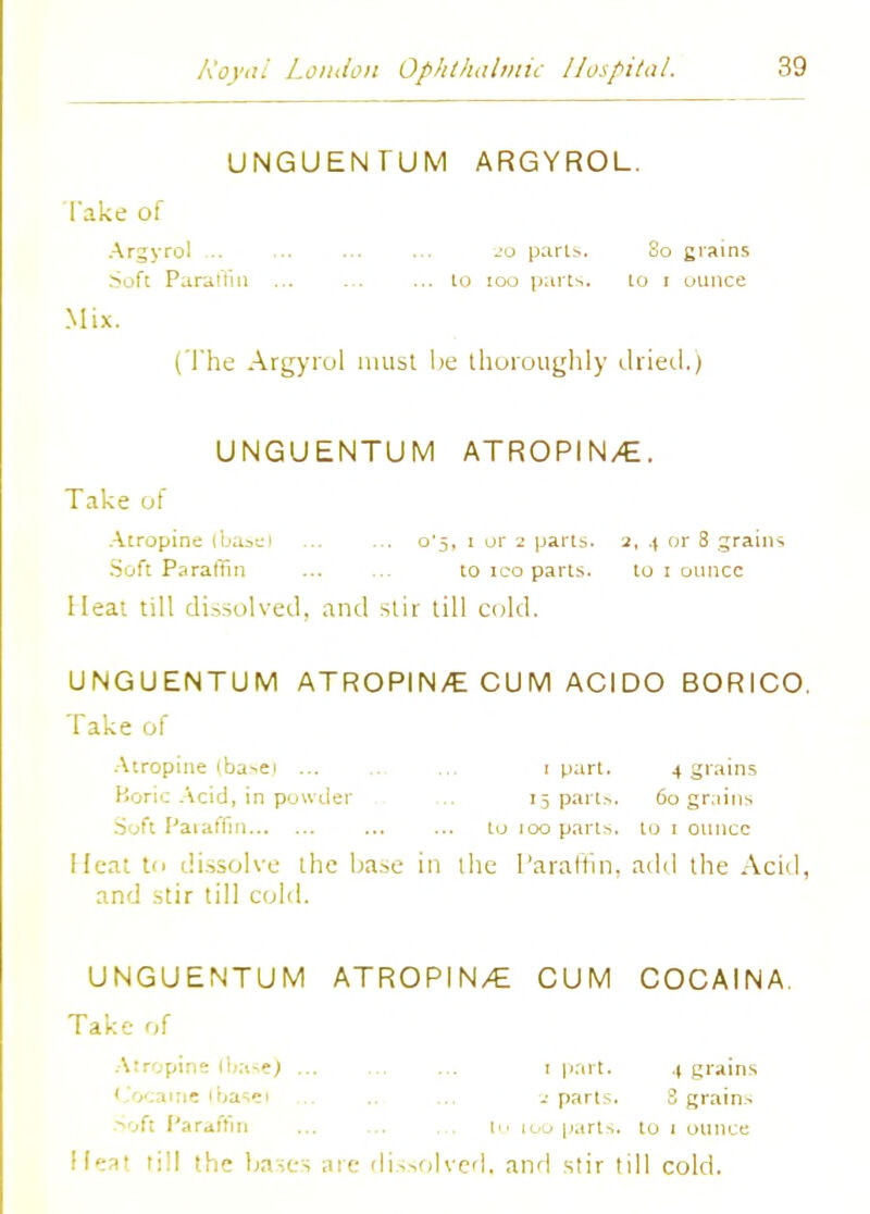 UNGUENTUM ARGYROL. Take of Argyrol -'o parts. So grains Soft Paraffin ... to 100 parts. to i ounce Mix. (The Argyrol must lie thoroughly dried.) UNGUENTUM ATROPIN/E. Take of Atropine (ba=,ei ... ... o'5, i or 2 parts. 2, .\ or 8 grains .Soft Paraffin to 100 parts. to 1 ounce Heat till dissolved, and stir till cold. UNGUENTUM ATROPIN/E CUM ACIDO BORICO. Take of Atropine ibasci ... ... ... 1 part. 4 grains Koric Acid, in powder ... 15 parts. 60 grains .Soft Paraffin ... ... to 100 parts, to 1 ounce Heat to dissolve the base in the Paraffin, add the Acid, and stir till cold. UNGUENTUM ATROPIN/E CUM COCAINA. Take of Atropine (base) ... ... ... 1 part. ,| grains 1 v. one ibasei ... parts. 3 grains Soft Paraffin ... ... ... lu 100 parts, to 1 ounce I feat till the bases are dissolved, and stir till cold.