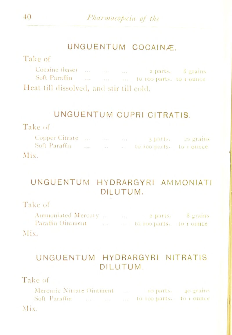 •10 /'/an macopH hi 0/ th, UNGUENTUM COCAIN/G. Take ol Cocaine ilia>ei ... . ... 2 parts. 3 -ram* Soft Paraffin lu 100 parts, lu 1 ounce Heat lill dissolved, and slir lill cold. UNGUENTUM CUPRI CITRATIS. Take ..I Cupper Citrate -part-, jo grain* Soft Paraffin lo 100 parts, to 1 ounce Mix. UNGUENTUM HYDRARGYRI AM M ON I ATI DILUTUM. Take of Ainiitoiiiatctt Mercury . 2 parts. &gr.iin<« Paraffin Ointment . . 10 100 parts, lu 1 uiince Mix. UNGUENTUM HYDRARGYRI NITRATIS DILUTUM. Take of Mercuric Nil rale Oitiiment 10 j»;ut>. .(<■ ^\ .un-* Sof'i i'.u.iiiiii lu 100 parts, i 1 oniii c