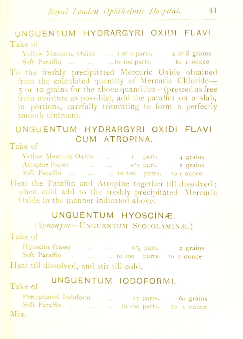 UNGUENTUM HYDRARGYRI OXIDI FLAVI Take of Yellow Mercuric Oxide ... i or 2 parU. 4 or S grains Soft Paraffin 10 100 parts. to 1 ounce To the freshly precipitated Mercuric Oxide obtained from the calculated quantity of Mercuric Chloride— 5 mt 10 grains for the above quantities—(pressed as free from moisture as possible), add the paraffin on a slab, in portions, carefully triturating to form a perfectly smooth ointment. UNGUENTUM HYDRARGYRI OXIDI FLAVI CUM ATROPINA. Take of Yellow Mercuric Oxide ... 1 part. 4 grains Atropine (base) o1, part. 1 grains Soft Paraffin to 100 parts. to 1 ounce Heat the Paraffin and Atropine together till dissolved ; when cold add to the freshly precipitated Mercuric Oxide in the manner indicated above. UNGUENTUM HYOSCIN/E. 1 Synonym— U N <; u EN T U M S co I'O la m i n . k .) Take of Hyoscine (base; 0-5 part. ; grains Soft Paraffin to 100 parts, to 1 ounce Heat till dissolved, and stir till cold. , UNGUENTUM IODOFORMI. Take of Precipitated Iodoform ... 15 parts. fio grains Soft Paraffin to 100 parts. to 1 nunce