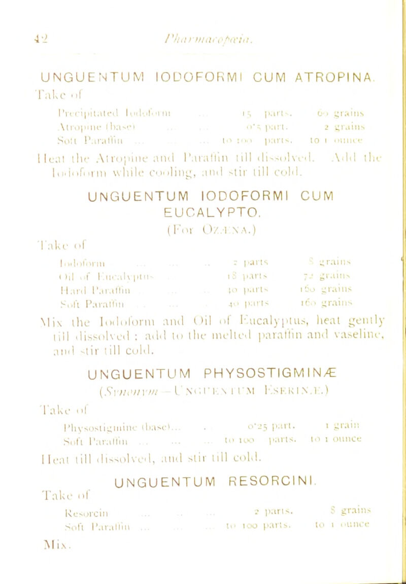 UNGUENTUM lODOFORMI CUM ATROPINA Take of Precipitated ItuU'tV'i'in t'-, pari*. 60 grains Vtropine (basel n'^ part. 2 grains Sou Paraffin Pi t parts. 10 1 mince Ileal ili<- Atropine anil I'araffin till dissolved. A1I1I the LwloTi>rm while cooling, ami stir till cohl. UNGUENTUM lODOFORMI CUM EUCALYPTO, ( Foi OZ.-1 XA.) 'l ake of uraii 1 ill 1 I m ilt pin iS |«»ri» ' Hani Paraffin !•> part* 1S0 yr.iiiis Soft Paraffin «•• parts 160 grains \li\ the loiloform and Oil of Kticalyptus, heal gently till dissolved : ailil to the melted paraffin anil vaseline, and stir till cold. UNGUENTUM PH YSOSTIG M I N/E (Synonym -I'NUi'n.vn'M Kskkinm;.) Take ol Pliysostigmim: (base)... • 0-25 part. 1 grain Soft Paraffin t» 100 yxn*. 10 1 ounce Heal till dissolved, and stir till cold. UNGUENTUM RESORCINI Take of Resorcin • P»i*. S grains Soft Paraffin ... >>' 100 pan>. ' 1 ounce