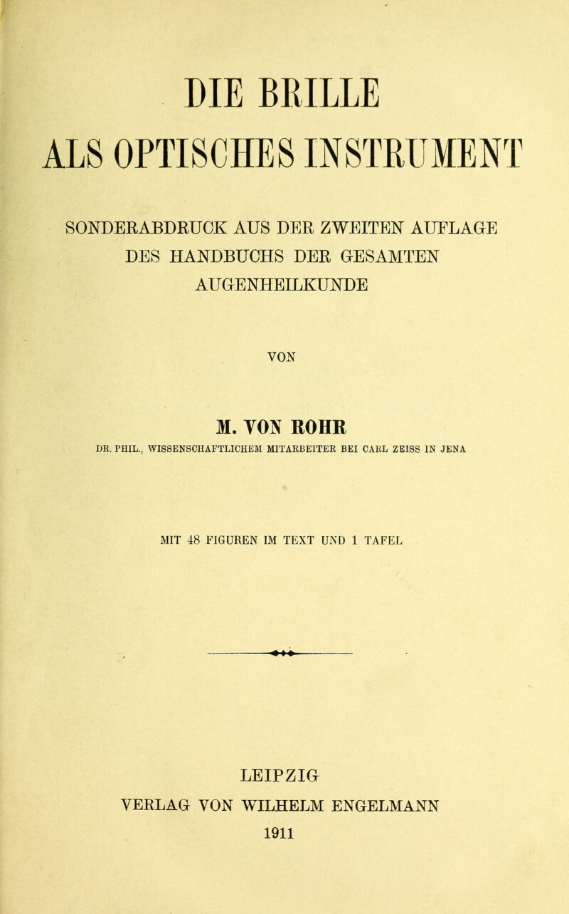 DIE BRILLE ALS OPTISCHES INSTRUMENT SONDERABDRUCK AUS DER ZWEITEN AUFLAGE DES HANDBUCHS DER GESAMTEN AUGENHEILKUNDE VON M. VON ROHE DR, PHIL., WISSENSCHAFTLICHEM MITARBEITER BEI CARL ZEISS IN JENA MIT 48 FIGUREN IM TEXT UND 1 TAFEL LEIPZIG VERLAG VON WILHELM ENGELMANN 1911