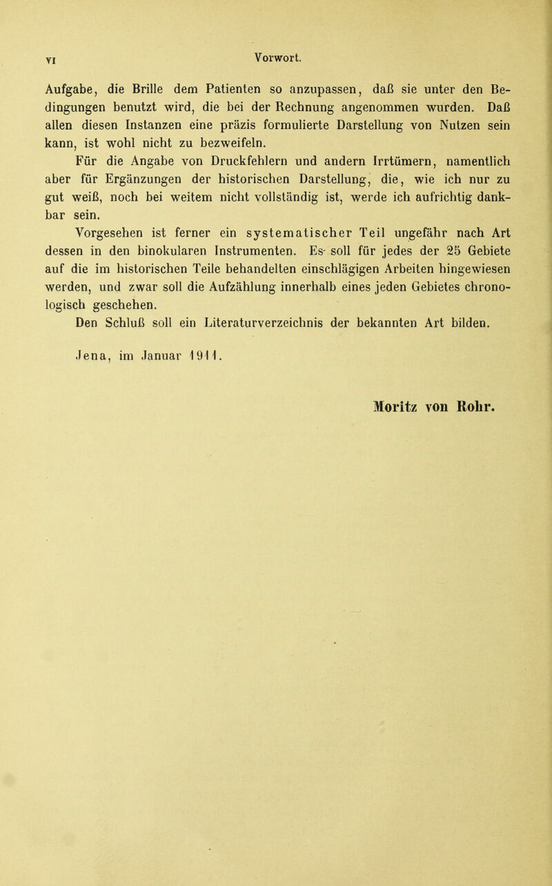 Aufgabe, die Brille dem Patienten so anzupassen, daß sie unter den Be- dingungen benutzt wird, die bei der Rechnung angenommen wurden. Daß allen diesen Instanzen eine präzis formulierte Darstellung von Nutzen sein kann, ist wohl nicht zu bezweifeln. Für die Angabe von Druckfehlern und andern Irrtümern, namentlich aber für Ergänzungen der historischen Darstellung, die, wie ich nur zu gut weiß, noch bei weitem nicht vollständig ist, werde ich aufrichtig dank- bar sein. Vorgesehen ist ferner ein systematischer Teil ungefähr nach Art dessen in den binokularen Instrumenten. Es- soll für jedes der 25 Gebiete auf die im historischen Teile behandelten einschlägigen Arbeiten hingewiesen werden, und zwar soll die Aufzählung innerhalb eines jeden Gebietes chrono- logisch geschehen. Den Schluß soll ein Literaturverzeichnis der bekannten Art bilden. Jena, im Januar 1911. Moritz von Rohr.