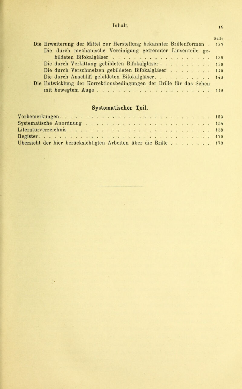 IX Seite Die Erweiterung der Mittel zur Herstellung bekannter Brillenformen . 137 Die durch mechanische Vereinigung getrennter Linsenteile ge- bildeten Bifokalgläser 139 Die durch Verkittung gebildeten Bifokalgläser 139 Die durch Verschmelzen gebildeten Bifokalgläser 140 Die durch Anschliff gebildeten Bifokalgläser. 142 Die Entwicklung der Korrektionsbedingungen der Brille für das Sehen mit bewegtem Auge 142 Systematischer Teil. Vorbemerkungen 153 Systematische Anordnung 154 Literaturverzeichnis 159 Register. 170 Übersicht der hier berücksichtigten Arbeiten über die Brille 173