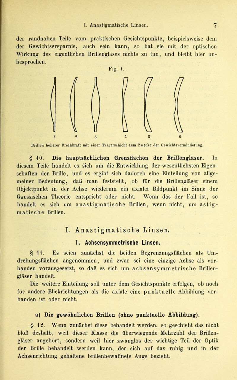 der randnahen Teile vom praktischen Gesichtspunkte, beispielsweise dem der Gewichtsersparnis, auch sein kann, so hat sie mit der optischen Wirkung des eigentlichen Brillenglases nichts zu tun, und bleibt hier un- besprochen. Fig. I. 12 3 4 5 6 Brillen höherer Brechkraft mit einer Trägerschicht zum Zwecke der Gewichtsverminderung. § 10. Die hauptsächlichen Grenzflächen der Brillengläser. In diesem Teile handelt es sich um die Entwicklung der wesentlichsten Eigen- schaften der Brille, und es ergibt sich dadurch eine Einteilung von allge- meiner Bedeutung, daß man feststellt, ob für die Brillengläser einem Objektpunkt in der Achse wiederum ein axialer Bildpunkt im Sinne der GAussischen Theorie entspricht oder nicht. Wenn das der Fall ist, so handelt es sich um anastigmatische Brillen, wenn nicht, um astig- matische Brillen. I. Anastigmatische Linsen, 1. Achsensymmetrische Linsen. §11. Es seien zunächst die beiden Begrenzungsflächen als Um- drehungsflächen angenommen, und zwar sei eine einzige Achse als vor- handen vorausgesetzt, so daß es sich um achsensymmetrische Brillen- gläser handelt. Die weitere Einteilung soll unter dem Gesichtspunkte erfolgen, ob noch für andere Blickrichtungen als die axiale eine punktuelle Abbildung vor- handen ist oder nicht. a) Die gewöhnlichen Brillen (ohne punktuelle Abbildung). § 12. Wenn zunächst diese behandelt werden, so geschieht das nicht bloß deshalb, weil dieser Klasse die überwiegende Mehrzahl der Brillen- gläser angehört, sondern weil hier zwanglos der wichtige Teil der Optik der Brille behandelt werden kann, der sich auf das ruhig und in der Achsenrichtung gehaltene brillenbewaffnete Auge bezieht.