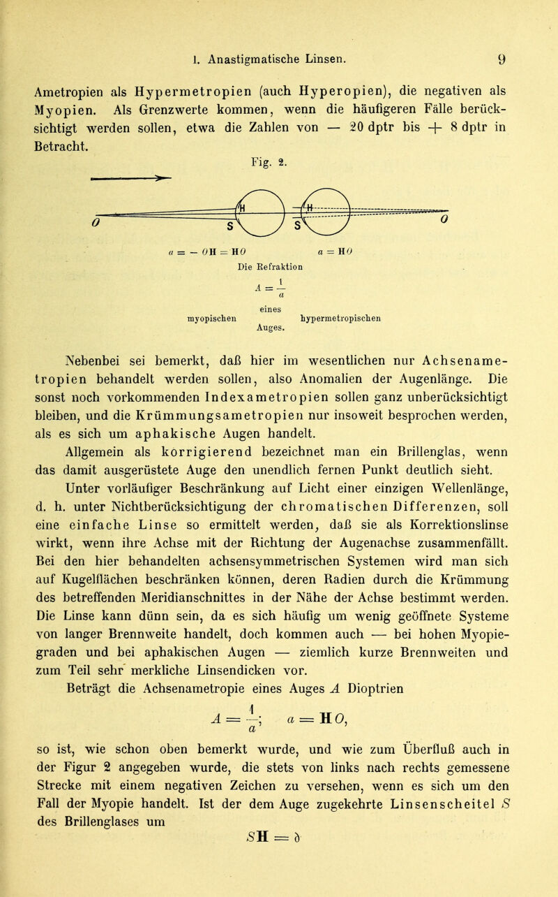 Ametropien als Hypermetropien (auch Hyperopien), die negativen als Myopien. Als Grenzwerte kommen, wenn die häufigeren Fälle berück- sichtigt werden sollen, etwa die Zahlen von — 20 dptr bis + 8 dptr in Betracht. Fig. 2. i >— O a = - OH — HO a = HO Die Eefraktion a eines myopischen hypermetropischen Auges. Nebenbei sei bemerkt, daß hier im wesentlichen nur Achsename- tropien behandelt werden sollen, also Anomalien der Augenlänge. Die sonst noch vorkommenden Indexametropien sollen ganz unberücksichtigt bleiben, und die Krümmungsametropien nur insoweit besprochen werden, als es sich um aphakische Augen handelt. Allgemein als korrigierend bezeichnet man ein Brillenglas, wenn das damit ausgerüstete Auge den unendlich fernen Punkt deutlich sieht. Unter vorläufiger Beschränkung auf Licht einer einzigen Wellenlänge, d. h. unter Nichtberücksichtigung der chromatischen Differenzen, soll eine einfache Linse so ermittelt werden} daß sie als Korrektionslinse wirkt, wenn ihre Achse mit der Richtung der Augenachse zusammenfällt. Bei den hier behandelten achsensymmetrischen Systemen wird man sich auf Kugelflächen beschränken können, deren Radien durch die Krümmung des betreffenden Meridianschnittes in der Nähe der Achse bestimmt werden. Die Linse kann dünn sein, da es sich häufig um wenig geöffnete Systeme von langer Brennweite handelt, doch kommen auch — bei hohen Myopie- graden und bei aphakischen Augen — ziemlich kurze Brennweiten und zum Teil sehr merkliche Linsendicken vor. Beträgt die Achsenametropie eines Auges A Dioptrien \ A = —; a = HO, a so ist, wie schon oben bemerkt wurde, und wie zum Überfluß auch in der Figur 2 angegeben wurde, die stets von links nach rechts gemessene Strecke mit einem negativen Zeichen zu versehen, wenn es sich um den Fall der Myopie handelt. Ist der dem Auge zugekehrte Linsenscheitel S des Brillenglases um sn = ö