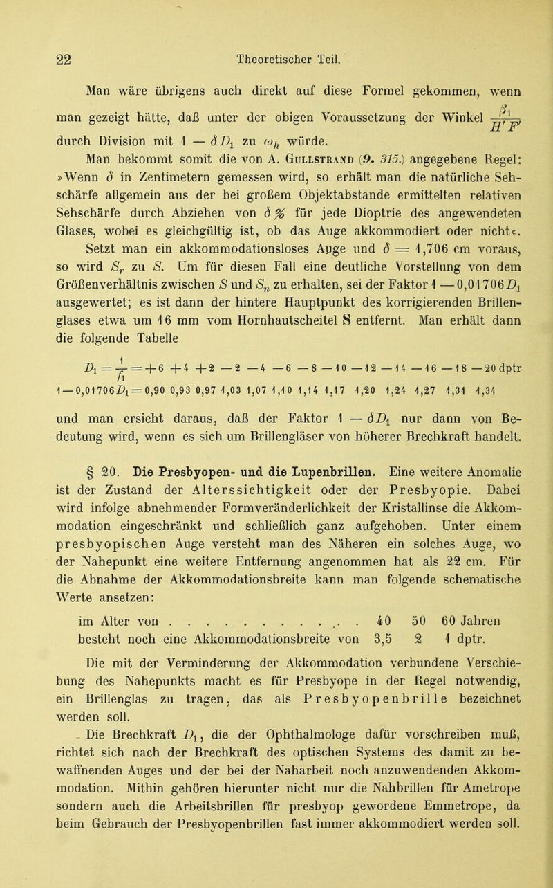 Man wäre übrigens auch direkt auf diese Formel gekommen, wenn ß man gezeigt hätte, daß unter der obigen Voraussetzung der Winkel , , HF durch Division mit \ — dD± zu toh würde. Man bekommt somit die von A. Gullstrand {9, 315.) angegebene Regel: »Wenn S in Zentimetern gemessen wird, so erhält man die natürliche Seh- schärfe allgemein aus der bei großem Objektabstande ermittelten relativen Sehschärfe durch Abziehen von d% für jede Dioptrie des angewendeten Glases, wobei es gleichgültig ist, ob das Auge akkommodiert oder nicht«. Setzt man ein akkommodationsloses Auge und ö — 4,706 cm voraus, so wird Sr zu S. Um für diesen Fall eine deutliche Vorstellung von dem Größen Verhältnis zwischen S und Sn zu erhalten, sei der Faktor 1 —0,017061^ ausgewertet; es ist dann der hintere Hauptpunkt des korrigierenden Brillen- glases etwa um 16 mm vom Hornhautscheitel S entfernt. Man erhält dann die folgende Tabelle D1=~=-\-6 +4 + 2 — 2 —4 —6 —8 —10 —12 — 14 —16 — 18 —20 dptr /l 1 —0,01706A = 0,90 0,93 0,97 1,03 1,07 1,1 0 1,14 1,17 1,20 1,24 1,27 4,34 1,34 und man ersieht daraus, daß der Faktor \ — öD1 nur dann von Be- deutung wird, wenn es sich um Brillengläser von höherer Brechkraft handelt. § 20. Die Presbyopen- und die Lupenbrillen. Eine weitere Anomalie ist der Zustand der Alterssichtigkeit oder der Presbyopie. Dabei wird infolge abnehmender Formveränderlichkeit der Kristallinse die Akkom- modation eingeschränkt und schließlich ganz aufgehoben. Unter einem presbyopischen Auge versteht man des Näheren ein solches Auge, wo der Nahepunkt eine weitere Entfernung angenommen hat als 22 cm. Für die Abnahme der Akkommodationsbreite kann man folgende schematische Werte ansetzen: im Alter von 40 50 60 Jahren besteht noch eine Akkommodationsbreite von 3,5 2 \ dptr. Die mit der Verminderung der Akkommodation verbundene Verschie- bung des Nahepunkts macht es für Presbyope in der Regel notwendig, ein Brillenglas zu tragen, das als Presbyopenbrille bezeichnet werden soll. . Die Brechkraft D±, die der Ophthalmologe dafür vorschreiben muß, richtet sich nach der Brechkraft des optischen Systems des damit zu be- waffnenden Auges und der bei der Naharbeit noch anzuwendenden Akkom- modation. Mithin gehören hierunter nicht nur die Nahbrillen für Ametrope sondern auch die Arbeitsbrillen für presbyop gewordene Emmetrope, da beim Gebrauch der Presbyopenbrillen fast immer akkommodiert werden soll.