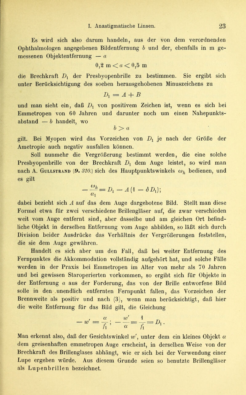 Es wird sich also darum handeln, aus der von dem verordnenden Ophthalmologen angegebenen Bildentfernung b und der, ebenfalls in m ge- messenen Objektentfernung — a 0,2 mO<0,5 m die Brechkraft D{ der Presbyopenbrille zu bestimmen. Sie ergibt sich unter Berücksichtigung des soeben herausgehobenen Minuszeichens zu D, == Ä 4- B und man sieht ein, daß Dt von positivem Zeichen ist, wenn es sich bei Emmetropen von 60 Jahren und darunter noch um einen Nahepunkts- abstand — b handelt, wo b > a gilt. Bei Myopen wird das Vorzeichen von Dt je nach der Größe der Ametropie auch negativ ausfallen können. Soll nunmehr die Vergrößerung bestimmt werden, die eine solche Presbyopenbrille von der Brechkraft D± dem Auge leistet, so wird man nach A. Güllstrand {9. 310.) sich des Hauptpunktswinkels toh bedienen, und es gilt —A —Ä{\ - ÖD,); dabei bezieht sich A auf das dem Auge dargebotene Bild. Stellt man diese Formel etwa für zwei verschiedene Brillengläser auf, die zwar verschieden weit vom Auge entfernt sind, aber dasselbe und am gleichen Ort befind- liche Objekt in derselben Entfernung vom Auge abbilden, so läßt sich durch Division beider Ausdrücke das Verhältnis der Vergrößerungen feststellen, die sie dem Auge gewähren. Handelt es sich aber um den Fall, daß bei weiter Entfernung des Fernpunktes die Akkommodation vollständig aufgehört hat, und solche Fälle werden in der Praxis bei Emmetropen im Alter von mehr als 70 Jahren und bei gewissen Staroperierten vorkommen, so ergibt sich für Objekte in der Entfernung a aus der Forderung, das von der Brille entworfene Bild solle in den unendlich entfernten Fernpunkt fallen, das Vorzeichen der Brennweite als positiv und nach (3), wenn man berücksichtigt, daß hier die weite Entfernung für das Bild gilt, die Gleichung w> = • _ yL __ jL _ A ' <* ~~ fi ~ X' Man erkennt also, daß der Gesichtswinkel w\ unter dem ein kleines Objekt a dem greisenhaften emmetropen Auge erscheint, in derselben Weise von der Brechkraft des Brillenglases abhängt, wie er sich bei der Verwendung einer Lupe ergeben würde. Aus diesem Grunde seien so benutzte Brillengläser als Lupenbrillen bezeichnet.