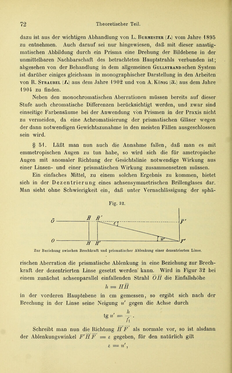 dazu ist aus der wichtigen Abhandlung von L. Burmester {1,) vom Jahre 1 895 zu entnehmen. Auch darauf sei nur hingewiesen, daß mit dieser anastig- matischen Abbildung durch ein Prisma eine Drehung der Bildebene in der unmittelbaren Nachbarschaft des betrachteten Hauptstrahls verbunden ist; abgesehen von der Behandlung in dem allgemeinen Gullstrand sehen System ist darüber einiges gleichsam in monographischer Darstellung in den Arbeiten von R. Straubel [1.) aus dem Jahre 1902 und von A. König [3.) aus dem Jahre 1904 zu finden. Neben den monochromatischen Aberrationen müssen bereits auf dieser Stufe auch chromatische Differenzen berücksichtigt werden, und zwar sind einseitige Farbensäume bei der Anwendung von Prismen in der Praxis nicht zu vermeiden, da eine Achromatisierung der prismatischen Gläser wegen der dann notwendigen Gewichtszunahme in den meisten Fällen ausgeschlossen sein wird. § 51. Läßt man nun auch die Annahme fallen, daß man es mit emmetropischen Augen zu tun habe, so wird sich die für ametropische Augen mit anomaler Richtung der Gesichtslinie notwendige Wirkung aus einer Linsen- und einer prismatischen Wirkung zusammensetzen müssen. Ein einfaches Mittel, zu einem solchen Ergebnis zu kommen, bietet sich in der Dezentrierung eines achsensymmetrischen Brillenglases dar. Man sieht ohne Schwierigkeit ein, daß unter Vernachlässigung der sphä- Fig. 32. S H' Tt Zur Beziehung zwischen Brechkraft und prismatischer Ablenkung einer dezentrierten Linse. rischen Aberration die prismatische Ablenkung in eine Beziehung zur Brech- kraft der dezentrierten Linse gesetzt werden' kann. Wird in Figur 32 bei einem zunächst achsenparallel einfallenden Strahl OH die Einfallshöhe h = HH in der vorderen Hauptebene in cm gemessen, so ergibt sich nach der Brechung in der Linse seine Neigung u' gegen die Achse durch h h Schreibt man nun die Richtung HF als normale vor, so ist alsdann der Ablenkungswinkel F'HF = e gegeben, für den natürlich gilt