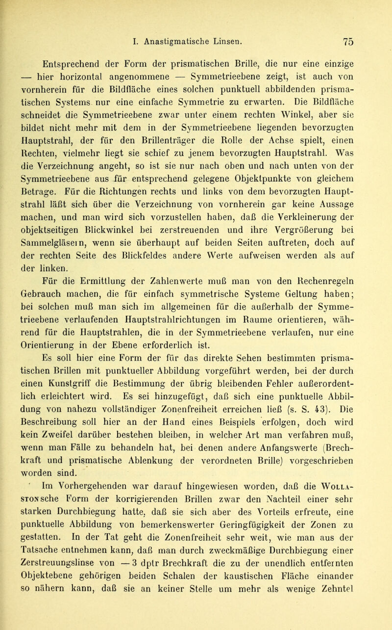 Entsprechend der Form der prismatischen Brille, die nur eine einzige — hier horizontal angenommene — Symmetrieebene zeigt, ist auch von vornherein für die Bildfläche eines solchen punktuell abbildenden prisma- tischen Systems, nur eine einfache Symmetrie zu erwarten. Die Bildfläche schneidet die Symmetrieebene zwar unter einem rechten Winkel, aber sie bildet nicht mehr mit dem in der Symmetrieebene liegenden bevorzugten Hauptstrahl, der für den Brillenträger die Rolle der Achse spielt, einen Rechten, vielmehr liegt sie schief zu jenem bevorzugten Hauptstrahl. Was die Verzeichnung angeht, so ist sie nur nach oben und nach unten von der Symmetrieebene aus für entsprechend gelegene Objektpunkte von gleichem Betrage. Für die Richtungen rechts und links von dem bevorzugten Haupt- strahl läßt sich über die Verzeichnung von vornherein gar keine Aussage machen, und man wird sich vorzustellen haben, daß die Verkleinerung der objektseitigen Blickwinkel bei zerstreuenden und ihre Vergrößerung bei Sammelgläsein, wenn sie überhaupt auf beiden Seiten auftreten, doch auf der rechten Seite des Blickfeldes andere Werte aufweisen werden als auf der linken. Für die Ermittlung der Zahlenwerte muß man von den Rechenregeln Gebrauch machen, die für einfach symmetrische Systeme Geltung haben; bei solchen muß man sich im allgemeinen für die außerhalb der Symme- trieebene verlaufenden Hauptstrahlrichtungen im Räume orientieren, wäh- rend für die Hauptstrahlen, die in der Symmetrieebene verlaufen, nur eine Orientierung in der Ebene erforderlich ist. Es soll hier eine Form der für das direkte Sehen bestimmten prisma- tischen Brillen mit punktueller Abbildung vorgeführt werden, bei der durch einen Kunstgriff die Bestimmung der übrig bleibenden Fehler außerordent- lich erleichtert wird. Es sei hinzugefügt, daß sich eine punktuelle Abbil- dung von nahezu vollständiger Zonenfreiheit erreichen ließ (s. S. 43). Die Beschreibung soll hier an der Hand eines Beispiels erfolgen, doch wird kein Zweifel darüber bestehen bleiben, in welcher Art man verfahren muß, wenn man Fälle zu behandeln hat, bei denen andere Anfangswerte (Brech- kraft und prismatische Ablenkung der verordneten Brille) vorgeschrieben worden sind. * Im Vorhergehenden war darauf hingewiesen worden, daß die Wolla- STONSche Form der korrigierenden Brillen zwar den Nachteil einer sehr starken Durchbiegung hatte, daß sie sich aber des Vorteils erfreute, eine punktuelle Abbildung von bemerkenswerter Geringfügigkeit der Zonen zu gestatten. In der Tat geht die Zonenfreiheit sehr weit, wie man aus der Tatsache entnehmen kann, daß man durch zweckmäßige Durchbiegung einer Zerstreuungslinse von —3 dptr Brechkraft die zu der unendlich entfernten Objektebene gehörigen beiden Schalen der kaustischen Fläche einander so nähern kann, daß sie an keiner Stelle um mehr als wenige Zehntel