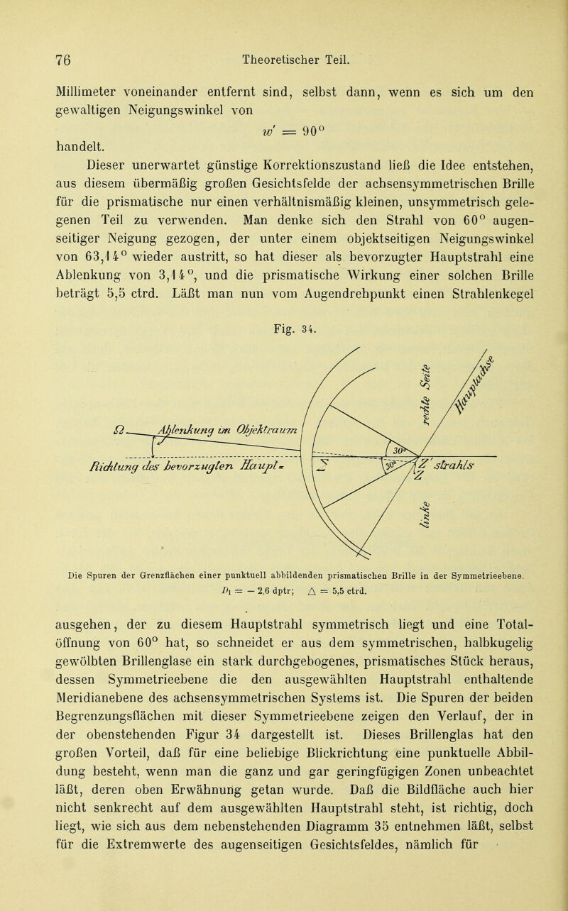 Millimeter voneinander entfernt sind, selbst dann, wenn es sich um den gewaltigen Neigungswinkel von w = 90° handelt. Dieser unerwartet günstige Korrektionszustand ließ die Idee entstehen, aus diesem übermäßig großen Gesichtsfelde der achsensymmetrischen Brille für die prismatische nur einen verhältnismäßig kleinen, unsymmetrisch gele- genen Teil zu verwenden. Man denke sich den Strahl von 60° augen- seitiger Neigung gezogen, der unter einem objektseitigen Neigungswinkel von 63,14° wieder austritt, so hat dieser als bevorzugter Hauptstrahl eine Ablenkung von 3,14°, und die prismatische Wirkung einer solchen Brille beträgt 5,5 ctrd. Läßt man nun vom Augendrehpunkt einen Strahlenkegel Fig. 34. Die Spuren der Grenzflächen einer punktuell abbildenden prismatischen Brille in der Symmetrieebene. Di = - 2,6 dptr; A = 5,5 ctrd. ausgehen, der zu diesem Hauptstrahl symmetrisch liegt und eine Total- öffnung von 60° hat, so schneidet er aus dem symmetrischen, halbkugelig- gewölbten Brillenglase ein stark durchgebogenes, prismatisches Stück heraus, dessen Symmetrieebene die den ausgewählten Hauptstrahl enthaltende Meridianebene des achsensymmetrischen Systems ist. Die Spuren der beiden Begrenzungsflächen mit dieser Symmetrieebene zeigen den Verlauf, der in der obenstehenden Figur 34 dargestellt ist. Dieses Brillenglas hat den großen Vorteil, daß für eine beliebige Blickrichtung eine punktuelle Abbil- dung besteht, wenn man die ganz und gar geringfügigen Zonen unbeachtet läßt, deren oben Erwähnung getan wurde. Daß die Bildfläche auch hier nicht senkrecht auf dem ausgewählten Hauptstrahl steht, ist richtig, doch liegt, wie sich aus dem nebenstehenden Diagramm 35 entnehmen läßt, selbst für die Extremwerte des augenseitigen Gesichtsfeldes, nämlich für