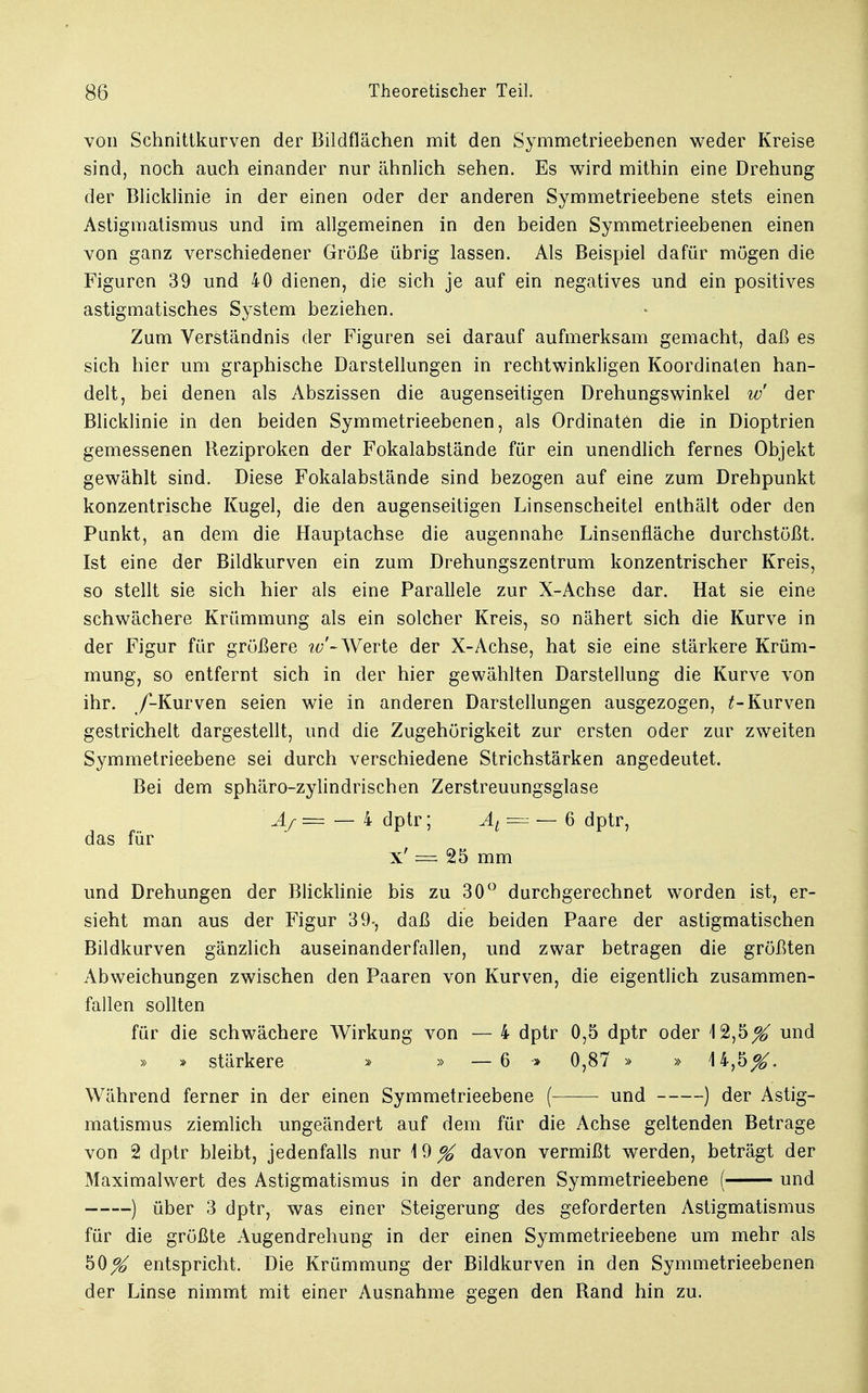 von Schnittkurven der Bildflächen mit den Symmetrieebenen weder Kreise sind, noch auch einander nur ähnlich sehen. Es wird mithin eine Drehung der Blicklinie in der einen oder der anderen Symmetrieebene stets einen Astigmatismus und im allgemeinen in den beiden Symmetrieebenen einen von ganz verschiedener Größe übrig lassen. Als Beispiel dafür mögen die Figuren 39 und 40 dienen, die sich je auf ein negatives und ein positives astigmatisches System beziehen. Zum Verständnis der Figuren sei darauf aufmerksam gemacht, daß es sich hier um graphische Darstellungen in rechtwinkligen Koordinaten han- delt, bei denen als Abszissen die augenseitigen Drehungswinkel w der Blicklinie in den beiden Symmetrieebenen, als Ordinaten die in Dioptrien gemessenen Reziproken der Fokalabstände für ein unendlich fernes Objekt gewählt sind. Diese Fokalabstände sind bezogen auf eine zum Drehpunkt konzentrische Kugel, die den augenseitigen Linsenscheitel enthält oder den Punkt, an dem die Hauptachse die augennahe Linsenfläche durchstößt. Ist eine der Bildkurven ein zum Drehungszentrum konzentrischer Kreis, so stellt sie sich hier als eine Parallele zur X-Achse dar. Hat sie eine schwächere Krümmung als ein solcher Kreis, so nähert sich die Kurve in der Figur für größere w'~Werte der X-Achse, hat sie eine stärkere Krüm- mung, so entfernt sich in der hier gewählten Darstellung die Kurve von ihr. /-Kurven seien wie in anderen Darstellungen ausgezogen, Kurven gestrichelt dargestellt, und die Zugehörigkeit zur ersten oder zur zweiten Symmetrieebene sei durch verschiedene Strichstärken angedeutet. Bei dem sphäro-zylindrischen Zerstreuungsglase Aj— — 4 dptr; AL. == — 6 dptr, das für x' = 25 mm und Drehungen der Blicklinie bis zu 30° durchgerechnet worden ist, er- sieht man aus der Figur 39-, daß die beiden Paare der astigmatischen Bildkurven gänzlich auseinanderfallen, und zwar betragen die größten Abweichungen zwischen den Paaren von Kurven, die eigentlich zusammen- fallen sollten für die schwächere Wirkung von — 4 dptr 0,5 dptr oder 12,5^ und » » stärkere » » —6 » 0,87 » » 14,5^. Während ferner in der einen Symmetrieebene (—— und ) der Astig- matismus ziemlich ungeändert auf dem für die Achse geltenden Betrage von 2 dptr bleibt, jedenfalls nur 19^ davon vermißt werden, beträgt der Maximalwert des Astigmatismus in der anderen Symmetrieebene ( und ) über 3 dptr, was einer Steigerung des geforderten Astigmatismus für die größte Augendrehung in der einen Symmetrieebene um mehr als 50^ entspricht. Die Krümmung der Bildkurven in den Symmetrieebenen der Linse nimmt mit einer Ausnahme gegen den Rand hin zu.