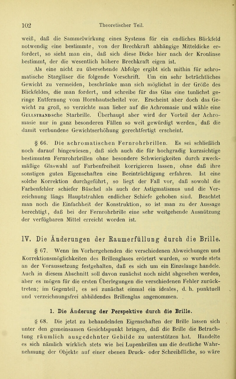 weiß, daß die Sa mm el Wirkung eines Systems für ein endliches Blickfeld notwendig eine bestimmte, von der Brechkraft abhängige Mitteldicke er- fordert, so sieht man ein, daß sich diese Dicke hier nach der Kronlinse bestimmt, der die wesentlich höhere Brechkraft eigen ist. Als eine nicht zu übersehende Abfolge ergibt sich mithin für achro- matische Stargläser die folgende Vorschrift. Um ein sehr beträchtliches Gewicht zu vermeiden, beschränke man sich möglichst in der Größe des Blickfeldes, die man fordert, und schreibe für das Glas eine tunlichst ge- ringe Entfernung vom Hornhautscheitel vor. Erscheint aber doch das Ge- wicht zu groß, so verzichte man lieber auf die Achromasie und wähle eine GüLLSTRANDSche Starbrille. Überhaupt aber wird der Vorteil der Achro- masie nur in ganz besonderen Fällen so weit gewürdigt werden, daß die damit verbundene Gewichtserhöhung gerechtfertigt erscheint. § 66. Die achromatischen Fernrohrbrillen. Es sei schließlich noch darauf hingewiesen, daß sich auch die für hochgradig kurzsichtige bestimmten Fernrohrbrillen ohne besondere Schwierigkeiten durch zweck- mäßige Glaswahl auf Farbenfreiheit korrigieren lassen, ohne daß ihre sonstigen guten Eigenschaften eine Beeinträchtigung erfahren. Ist eine solche Korrektion durchgeführt, so liegt der Fall vor, daß sowohl die Farbenfehler schiefer Büschel als auch der Astigmatismus und die Ver- zeichnung längs Hauptstrahlen endlicher Schiefe gehoben sind. Beachtet man noch die Einfachheit der Konstruktion, so ist man zu der Aussage berechtigt, daß bei der Fernrohrbrille eine sehr weitgehende Ausnützung der verfügbaren Mittel erreicht worden ist. IV. Die Änderungen der Kaumerfüllung durch die Brille, § 67. Wenn im Vorhergehenden die verschiedenen Abweichungen und Korrektionsmöglichkeiten des Brillenglases erörtert wurden, so wurde stets an der Voraussetzung festgehalten, daß es sich um ein Einzelauge handele. Auch in diesem Abschnitt soll davon zunächst noch nicht abgesehen werden, aber es mögen für die ersten Überlegungen die verschiedenen Fehler zurück- treten; im Gegenteil, es sei zunächst einmal ein ideales, d. h. punktuell und verzeichnungsfrei abbildendes Brillenglas angenommen. . 1. Die Änderung der Perspektive durch die Brille. § 68. Die jetzt zu behandelnden Eigenschaften der Brille lassen sich unter den gemeinsamen Gesichtspunkt bringen, daß die Brille die Betrach- tung räumlich ausgedehnter Gebilde zu unterstützen hat. Handelte es sich nämlich wirklich stets wie bei Lupenbrillen um die deutliche Wahr- nehmung der Objekte auf einer ebenen Druck- oder Schreibfläche, so wräre