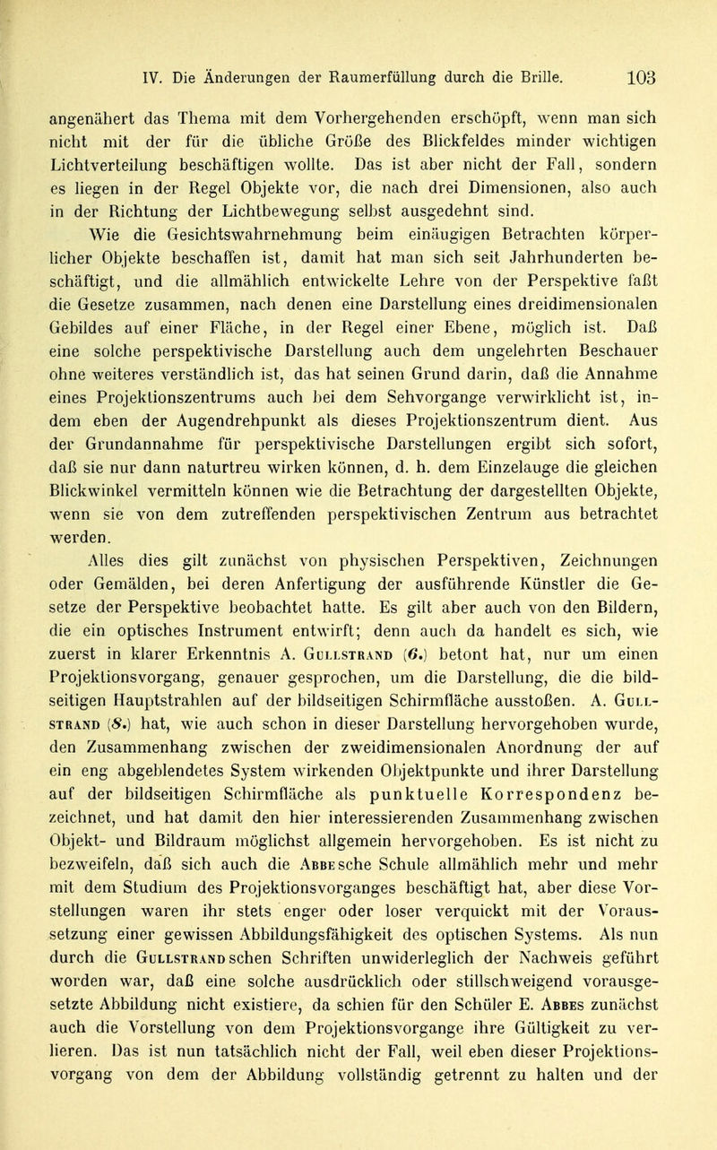 angenähert das Thema mit dem Vorhergehenden erschöpft, wenn man sich nicht mit der für die übliche Größe des Blickfeldes minder wichtigen Lichtverteilung beschäftigen wollte. Das ist aber nicht der Fall, sondern es liegen in der Regel Objekte vor, die nach drei Dimensionen, also auch in der Richtung der Lichtbewegung selbst ausgedehnt sind. Wie die Gesichtswahrnehmung beim einäugigen Betrachten körper- licher Objekte beschaffen ist, damit hat man sich seit Jahrhunderten be- schäftigt, und die allmählich entwickelte Lehre von der Perspektive faßt die Gesetze zusammen, nach denen eine Darstellung eines dreidimensionalen Gebildes auf einer Fläche, in der Regel einer Ebene, möglich ist. Daß eine solche perspektivische Darstellung auch dem ungelehrten Beschauer ohne weiteres verständlich ist, das hat seinen Grund darin, daß die Annahme eines Projektionszentrums auch bei dem Sehvorgange verwirklicht ist, in- dem eben der Augendrehpunkt als dieses Projektionszentrum dient. Aus der Grundannahme für perspektivische Darstellungen ergibt sich sofort, daß sie nur dann naturtreu wirken können, d. h. dem Einzelauge die gleichen Blickwinkel vermitteln können wie die Betrachtung der dargestellten Objekte, wenn sie von dem zutreffenden perspektivischen Zentrum aus betrachtet werden. Alles dies gilt zunächst von physischen Perspektiven, Zeichnungen oder Gemälden, bei deren Anfertigung der ausführende Künstler die Ge- setze der Perspektive beobachtet hatte. Es gilt aber auch von den Bildern, die ein optisches Instrument entwirft; denn auch da handelt es sich, wie zuerst in klarer Erkenntnis A. Gullstrand (6.) betont hat, nur um einen Projektionsvorgang, genauer gesprochen, um die Darstellung, die die bild- seitigen Hauptstrahlen auf der bildseitigen Schirmfläche ausstoßen. A. Gull- strand {8.) hat, wie auch schon in dieser Darstellung hervorgehoben wurde, den Zusammenhang zwischen der zweidimensionalen Anordnung der auf ein eng abgeblendetes System wirkenden Objektpunkte und ihrer Darstellung auf der bildseitigen Schirmfläche als punktuelle Korrespondenz be- zeichnet, und hat damit den hier interessierenden Zusammenhang zwischen Objekt- und Bildraum möglichst allgemein hervorgehoben. Es ist nicht zu bezweifeln, daß sich auch die Abbe sehe Schule allmählich mehr und mehr mit dem Studium des Projektions Vorganges beschäftigt hat, aber diese Vor- stellungen waren ihr stets enger oder loser verquickt mit der Voraus- setzung einer gewissen Abbildungsfähigkeit des optischen Systems. Als nun durch die Gullstrand sehen Schriften unwiderleglich der Nachweis geführt worden war, daß eine solche ausdrücklich oder stillschweigend vorausge- setzte Abbildung nicht existiere, da schien für den Schüler E. Abbes zunächst auch die Vorstellung von dem Projektionsvorgange ihre Gültigkeit zu ver- lieren. Das ist nun tatsächlich nicht der Fall, weil eben dieser Projektions- vorgang von dem der Abbildung vollständig getrennt zu halten und der