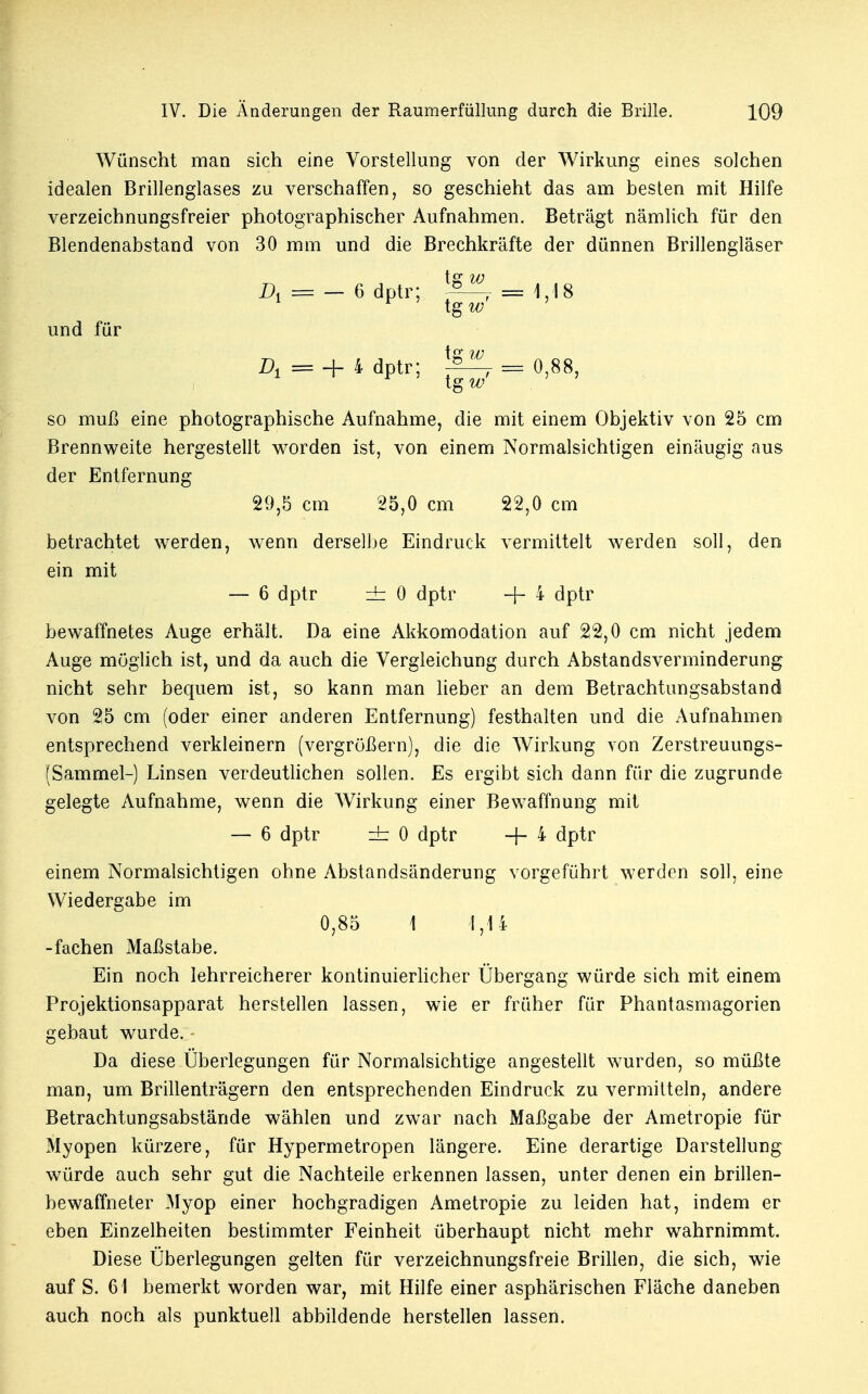 Wünscht man sich eine Vorstellung von der Wirkung eines solchen idealen Brillenglases zu verschaffen, so geschieht das am besten mit Hilfe verzeichnungsfreier photographischer Aufnahmen. Beträgt nämlich für den Blendenabstand von 30 mm und die Brechkräfte der dünnen Brillengläser tsr w A = — 6 dptr; ^—f = 1,18 und für tg w f er 7/7 Z>± = + 4 dptr; 7 = 0,88 1 F ' tgw' 5 so muß eine photographische Aufnahme, die mit einem Objektiv von 25 cm Brennweite hergestellt worden ist, von einem Normalsichtigen einäugig aus der Entfernung 29,5 cm 25,0 cm 22,0 cm betrachtet werden, wenn derselbe Eindruck vermittelt werden soll, den ein mit — 6 dptr zb: 0 dptr -f- 4 dptr bewaffnetes Auge erhält. Da eine Akkomodation auf 22,0 cm nicht jedem Auge möglich ist, und da auch die Vergleichung durch Abstandsverminderung nicht sehr bequem ist, so kann man lieber an dem Betrachtungsabstand von 25 cm (oder einer anderen Entfernung) festhalten und die Aufnahmen entsprechend verkleinern (vergrößern), die die Wirkung von Zerstreuungs- (Sammel-) Linsen verdeutlichen sollen. Es ergibt sich dann für die zugrunde gelegte Aufnahme, wenn die Wirkung einer Bewaffnung mit — 6 dptr zt 0 dptr -f- 4 dptr einem Normalsichtigen ohne Abstandsänderung vorgeführt werden soll, eine Wiedergabe im 0,85 1 1,14 -fachen Maßstabe. Ein noch lehrreicherer kontinuierlicher Übergang würde sich mit einem Projektionsapparat herstellen lassen, wie er früher für Phantasmagorien gebaut wurde. - Da diese Überlegungen für Normalsichtige angestellt wurden, so müßte man, um Brillenträgern den entsprechenden Eindruck zu vermitteln, andere Betrachtungsabstände wählen und zwar nach Maßgabe der Ametropie für Myopen kürzere, für Hypermetropen längere. Eine derartige Darstellung würde auch sehr gut die Nachteile erkennen lassen, unter denen ein brillen- bewaffneter Myop einer hochgradigen Ametropie zu leiden hat, indem er eben Einzelheiten bestimmter Feinheit überhaupt nicht mehr wahrnimmt. Diese Überlegungen gelten für verzeichnungsfreie Brillen, die sich, wie auf S. 61 bemerkt worden war, mit Hilfe einer asphärischen Fläche daneben auch noch als punktuell abbildende herstellen lassen.