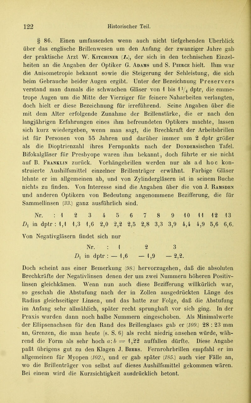 § 86. Einen umfassenden wenn auch nicht tiefgehenden Uberblick über das englische Brillenwesen um den Anfang der zwanziger Jahre gab der praktische Arzt W. Kitcbiner (J.), der sich in den technischen Einzel- heiten an die Angaben der Optiker G. Adams und S. Pierce hielt. Ihm war die Anisometropie bekannt sowie die Steigerung der Sehleistung, die sich beim Gebrauche beider Augen ergibt. Unter der Bezeichnung Preservers verstand man damals die schwachen Gläser von 1 bis 1A/4 dptr, die emme- trope Augen um die Mitte der Vierziger für feinere Naharbeiten verlangten, doch hielt er diese Bezeichnung für irreführend. Seine Angaben über die mit dem Alter erfolgende Zunahme der Brillen stärke, die er nach den langjährigen Erfahrungen eines ihm befreundeten Optikers machte, lassen sich kurz wiedergeben, wenn man sagt, die Brechkraft der Arbeitsbrillen ist für Personen von 55 Jahren und darüber immer um 2 dptr grüßer als die Dioptrienzahl ihres Fernpunkts nach der DoNDERsischen Tafel. Bifokalgläser für Presbyope waren ihm bekannt, doch führte er sie nicht auf B. Franklin zurück. Vorhängebrillen werden nur als ad hoc kon- struierte Aushilfsmittel einzelner Brillenträger erwähnt. Farbige Gläser lehnte er im allgemeinen ab, und von Zylindergläsern ist in seinem Buche nichts zu finden. Von Interesse sind die Angaben über die von J. Ramsden und anderen Optikern von Bedeutung angenommene Bezifferung, die für Sammellinsen (53.) ganz ausführlich sind. Nr. : 1 2 3 4 5 6 7 8 910111213 A in dptr : 1,1 1,3 1,6 2,0 2,2 2,5 2,8 3,3 3,9 4,4 4,9 5,6 6,6. Von Negativgläsern findet sich nur Nr. : 1 2 3 A in dptr : — 1,6 — 1,9 — 2,2. Doch scheint aus einer Bemerkung {98.) hervorzugehen, daß die absoluten Brechkräfte der Negativlinsen denen der um zwei Nummern höheren Positiv- linsen gleichkämen. Wenn nun auch diese Bezifferung willkürlich war, so geschah die Abstufung nach der in Zollen ausgedrückten Länge des Radius gleichseitiger Linsen, und das hatte zur Folge, daß die Abstufung im Anfang sehr allmählich, später recht sprunghaft vor sich ging. In der Praxis wurden dann noch halbe Nummern eingeschoben. Als Minimalwerte der Ellipsenachsen für den Rand des Brillenglases gab er {109.) 28 : 23 mm an, Grenzen, die man heute (s. S. 6) als recht niedrig ansehen würde, wäh- rend die Form als sehr hoch a:b — 1,22 auffallen dürfte. Diese Angabe paßt übrigens gut zu den Klagen J. Beers. Fernrohrbrillen empfahl er im allgemeinen für Myopen {102.), und er gab später [185.) auch vier Fälle an, wo die Brillenträger von selbst auf dieses Aushilfsmittel gekommen wären. Bei einem wird die Kurzsichtigkeit ausdrücklich betont.