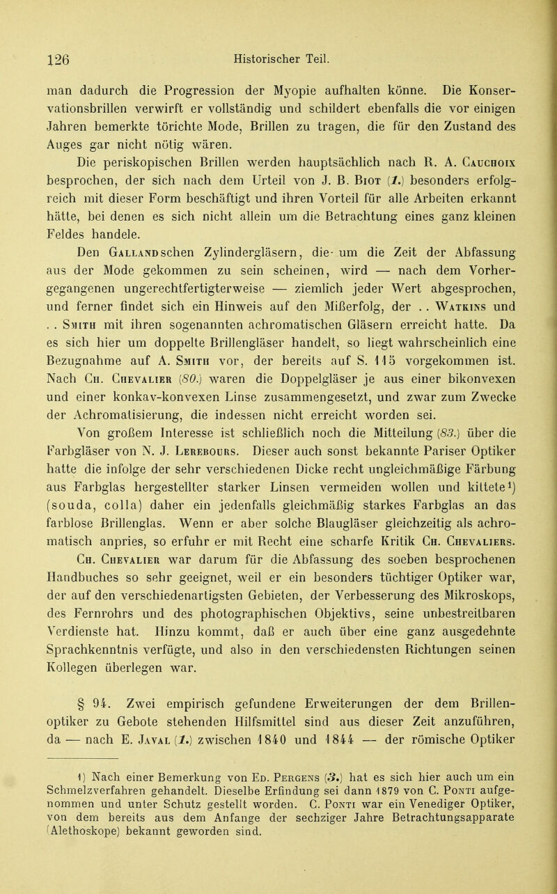 man dadurch die Progression der Myopie aufhalten könne. Die Konser- vationsbrillen verwirft er vollständig und schildert ebenfalls die vor einigen Jahren bemerkte törichte Mode, Brillen zu tragen, die für den Zustand des Auges gar nicht nötig wären. Die periskopischen Brillen werden hauptsächlich nach R. A. Cauchoix besprochen, der sich nach dem Urteil von J. B. Biot (1.) besonders erfolg- reich mit dieser Form beschäftigt und ihren Vorteil für alle Arbeiten erkannt hätte, bei denen es sich nicht allein um die Betrachtung eines ganz kleinen Feldes handele. Den Galland sehen Zylindergläsern, die- um die Zeit der Abfassung aus der Mode gekommen zu sein scheinen, wird — nach dem Vorher- gegangenen ungerechtfertigterweise — ziemlich jeder Wert abgesprochen, und ferner findet sich ein Hinweis auf den Mißerfolg, der . . Watkins und . . Smith mit ihren sogenannten achromatischen Gläsern erreicht hatte. Da es sich hier um doppelte Brillengläser handelt, so liegt wahrscheinlich eine Bezugnahme auf A. Smith vor, der bereits auf S. 115 vorgekommen ist. Nach Gh. Chevalier (80.) waren die Doppelgläser je aus einer bikonvexen und einer konkav-konvexen Linse zusammengesetzt, und zwar zum Zwecke der Achromatisierung, die indessen nicht erreicht worden sei. Von großem Interesse ist schließlich noch die Mitteilung {83.) über die Farbgläser von N. J. Lerebours. Dieser auch sonst bekannte Pariser Optiker hatte die infolge der sehr verschiedenen Dicke recht ungleichmäßige Färbung aus Farbglas hergestellter starker Linsen vermeiden wollen und kittete1) (souda, colla) daher ein jedenfalls gleichmäßig starkes Farbglas an das farblose Brillenglas. Wenn er aber solche Blaugläser gleichzeitig als achro- matisch anpries, so erfuhr er mit Recht eine scharfe Kritik Ch. Chevaliers. Ch. Chevalier war darum für die Abfassung des soeben besprochenen Handbuches so sehr geeignet, weil er ein besonders tüchtiger Optiker war, der auf den verschiedenartigsten Gebieten, der Verbesserung des Mikroskops, des Fernrohrs und des photographischen Objektivs, seine unbestreitbaren Verdienste hat. Hinzu kommt, daß er auch über eine ganz ausgedehnte Sprachkenntnis verfügte, und also in den verschiedensten Richtungen seinen Kollegen überlegen war. § 94. Zwei empirisch gefundene Erweiterungen der dem Brillen- optiker zu Gebote stehenden Hilfsmittel sind aus dieser Zeit anzuführen, da — nach E. Javal (1.) zwischen 1840 und 1844 — der römische Optiker 1) Nach einer Bemerkung von Ed. Pergens (5.) hat es sich hier auch um ein Schmelzverfahren gehandelt. Dieselbe Erfindung sei dann 1879 von C. Ponti aufge- nommen und unter Schutz gestellt worden. C. Ponti war ein Venediger Optiker, von dem bereits aus dem Anfange der sechziger Jahre Betrachtungsapparate (Alethoskope) bekannt geworden sind.