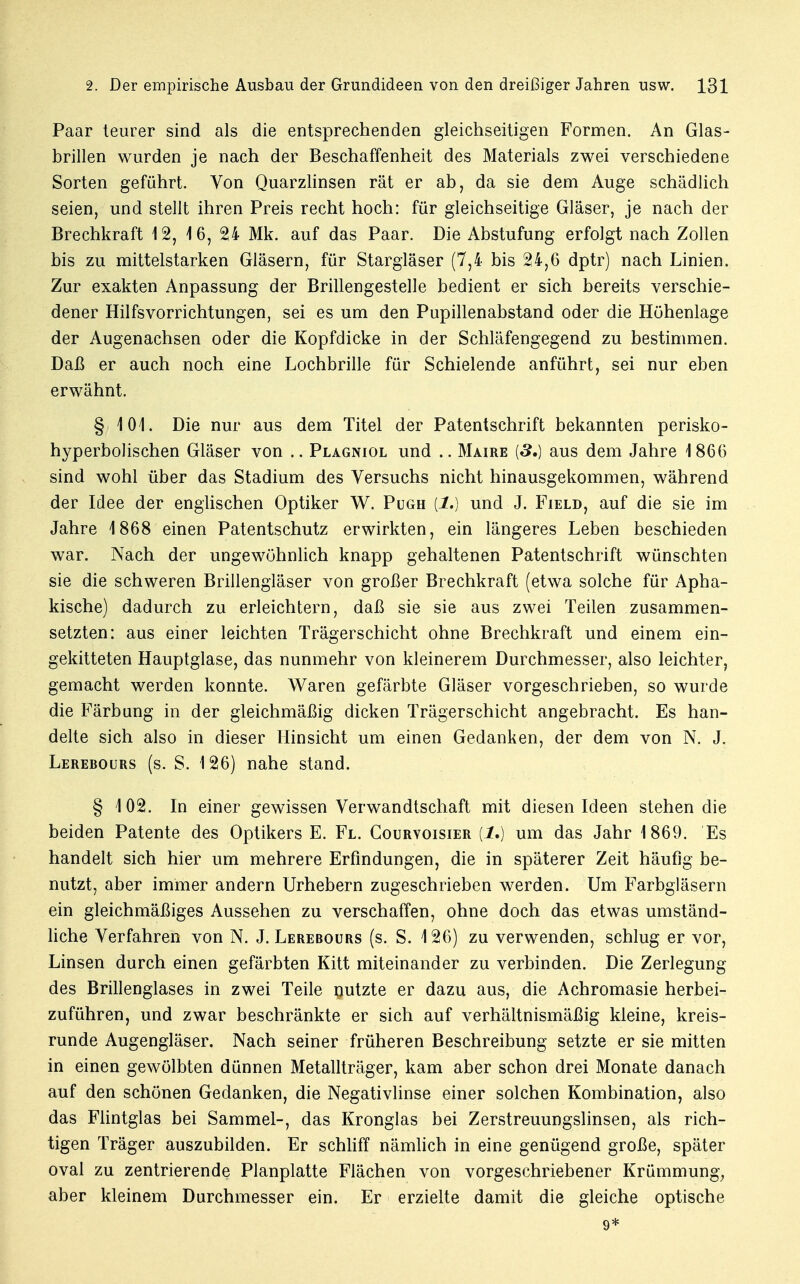 Paar teurer sind als die entsprechenden gleichseitigen Formen. An Glas- brillen wurden je nach der Beschaffenheit des Materials zwei verschiedene Sorten geführt. Von Quarzlinsen rät er ab, da sie dem Auge schädlich seien, und stellt ihren Preis recht hoch: für gleichseitige Gläser, je nach der Brechkraft 12, 16, 24 Mk. auf das Paar. Die Abstufung erfolgt nach Zollen bis zu mittelstarken Gläsern, für Stargläser (7,4 bis 24,6 dptr) nach Linien. Zur exakten Anpassung der Brillengestelle bedient er sich bereits verschie- dener Hilfsvorrichtungen, sei es um den Pupillenabstand oder die Höhenlage der Augenachsen oder die Kopfdicke in der Schläfengegend zu bestimmen. Daß er auch noch eine Lochbrille für Schielende anführt, sei nur eben erwähnt. § 101. Die nur aus dem Titel der Patentschrift bekannten perisko- hyperbolischen Gläser von .. Plagniol und .. Maire {3.) aus dem Jahre 1866 sind wohl über das Stadium des Versuchs nicht hinausgekommen, während der Idee der englischen Optiker W. Pugh [1.) und J. Field, auf die sie im Jahre 1868 einen Patentschutz erwirkten, ein längeres Leben beschieden war. Nach der ungewöhnlich knapp gehaltenen Patentschrift wünschten sie die schweren Brillengläser von großer Brechkraft (etwa solche für Apha- kische) dadurch zu erleichtern, daß sie sie aus zwei Teilen zusammen- setzten: aus einer leichten Trägerschicht ohne Brechkraft und einem ein- gekitteten Hauptglase, das nunmehr von kleinerem Durchmesser, also leichter, gemacht werden konnte. Waren gefärbte Gläser vorgeschrieben, so wurde die Färbung in der gleichmäßig dicken Trägerschicht angebracht. Es han- delte sich also in dieser Hinsicht um einen Gedanken, der dem von N. J. Lerebours (s. S. 126) nahe stand. § 102. In einer gewissen Verwandtschaft mit diesen Ideen stehen die beiden Patente des Optikers E. Fl. Courvoisier (I.) um das Jahr 1869. Es handelt sich hier um mehrere Erfindungen, die in späterer Zeit häufig be- nutzt, aber immer andern Urhebern zugeschrieben werden. Um Farbgläsern ein gleichmäßiges Aussehen zu verschaffen, ohne doch das etwas umständ- liche Verfahren von N. J. Lerebours (s. S. 126) zu verwenden, schlug er vor, Linsen durch einen gefärbten Kitt miteinander zu verbinden. Die Zerlegung des Brillenglases in zwei Teile nutzte er dazu aus, die Achromasie herbei- zuführen, und zwar beschränkte er sich auf verhältnismäßig kleine, kreis- runde Augengläser. Nach seiner früheren Beschreibung setzte er sie mitten in einen gewölbten dünnen Metallträger, kam aber schon drei Monate danach auf den schönen Gedanken, die Negativlinse einer solchen Kombination, also das Flintglas bei Sammel-, das Kronglas bei Zerstreuungslinsen, als rich- tigen Träger auszubilden. Er schliff nämlich in eine genügend große, später oval zu zentrierende Planplatte Flächen von vorgeschriebener Krümmung, aber kleinem Durchmesser ein. Er erzielte damit die gleiche optische 9*