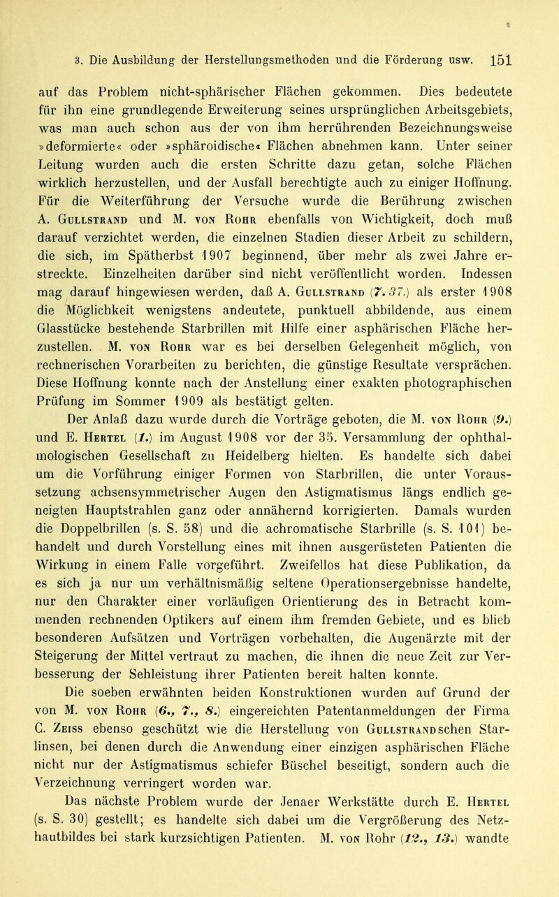 auf das Problem nicht-sphärischer Flächen gekommen. Dies bedeutete für ihn eine grundlegende Erweiterung seines ursprünglichen Arbeitsgebiets, was man auch schon aus der von ihm herrührenden Bezeichnungsweise »deformierte« oder »sphäroidische« Flächen abnehmen kann. Unter seiner Leitung wurden auch die ersten Schritte dazu getan, solche Flächen wirklich herzustellen, und der Ausfall berechtigte auch zu einiger Hoffnung. Für die Weiterführung der Versuche wurde die Berührung zwischen A. Güllstrand und M. von Rohr ebenfalls von Wichtigkeit, doch muß darauf verzichtet werden, die einzelnen Stadien dieser Arbeit zu schildern, die sich, im Spätherbst 1907 beginnend, über mehr als zwei Jahre er- streckte. Einzelheiten darüber sind nicht veröffentlicht worden. Indessen mag darauf hingewiesen werden, daß A. Gullstrand {7,37.) als erster 1908 die Möglichkeit wenigstens andeutete, punktuell abbildende, aus einem Glasstücke bestehende Starbrillen mit Hilfe einer asphärischen Fläche her- zustellen. M. von Rohr war es bei derselben Gelegenheit möglich, von rechnerischen Vorarbeiten zu berichten, die günstige Resultate versprächen. Diese Hoffnung konnte nach der Anstellung einer exakten photographischen Prüfung im Sommer 1909 als bestätigt gelten. Der Anlaß dazu wurde durch die Vorträge geboten, die M. von Rohr {9.) und E. Hertel [1.) im August 1908 vor der 35. Versammlung der ophthal- mologischen Gesellschaft zu Heidelberg hielten. Es handelte sich dabei um die Vorführung einiger Formen von Starbrillen, die unter Voraus- setzung achsensymmetrischer Augen den Astigmatismus längs endlich ge- neigten Hauptstrahlen ganz oder annähernd korrigierten. Damals wurden die Doppelbrillen (s. S. 58) und die achromatische Starbrille (s. S. 101) be- handelt und durch Vorstellung eines mit ihnen ausgerüsteten Patienten die Wirkung in einem Falle vorgeführt. Zweifellos hat diese Publikation, da es sich ja nur um verhältnismäßig seltene Operationsergebnisse handelte, nur den Charakter einer vorläufigen Orientierung des in Betracht kom- menden rechnenden Optikers auf einem ihm fremden Gebiete, und es blieb besonderen Aufsätzen und Vorträgen vorbehalten, die Augenärzte mit der Steigerung der Mittel vertraut zu machen, die ihnen die neue Zeit zur Ver- besserung der Sehleistung ihrer Patienten bereit halten konnte. Die soeben erwähnten beiden Konstruktionen wurden auf Grund der von M. von Rohr {6., 7., 8.) eingereichten Patentanmeldungen der Firma G. Zeiss ebenso geschützt wie die Herstellung von Gullstrand sehen Star- linsen, bei denen durch die Anwendung einer einzigen asphärischen Fläche nicht nur der Astigmatismus schiefer Büschel beseitigt, sondern auch die Verzeichnung verringert worden war. Das nächste Problem wurde der Jenaer Werkstätte durch E. Hertel (s. S. 30) gestellt; es handelte sich dabei um die Vergrößerung des Netz- hautbildes bei stark kurzsichtigen Patienten. M. von Rohr {12., 13.) wandte