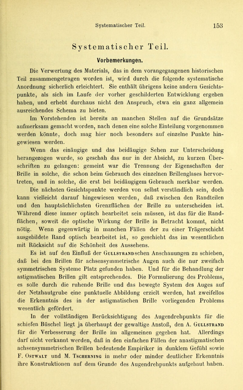 Systematischer Teil. Vorbemerkungen. Die Verwertung des Materials, das in dem vorangegangenen historischen Teil zusammengetragen worden ist, wird durch die folgende systematische Anordnung sicherlich erleichtert. Sie enthält übrigens keine andern Gesichts- punkte, als sich im Laufe der vorher geschilderten Entwicklung ergeben haben, und erhebt durchaus nicht den Anspruch, etwa ein ganz allgemein ausreichendes Schema zu bieten. Im Vorstehenden ist bereits an manchen Stellen auf die Grundsätze aufmerksam gemacht worden, nach denen eine solche Einteilung vorgenommen werden könnte, doch mag hier noch besonders auf einzelne Punkte hin- gewiesen werden. Wenn das einäugige und das beidäugige Sehen zur Unterscheidung herangezogen wurde, so geschah das nur in der Absicht, zu kurzen Über- schriften zu gelangen: gemeint war die Trennung der Eigenschaften der Brille in solche, die schon beim Gebrauch des einzelnen Brillenglases hervor- treten, und in solche, die erst bei beidäugigem Gebrauch merkbar werden. Die nächsten Gesichtspunkte werden von selbst verständlich sein, doch kann vielleicht darauf hingewiesen werden, daß zwischen den Randteilen und den hauptsächlichsten Grenzflächen der Brille zu unterscheiden ist. Während diese immer optisch bearbeitet sein müssen, ist das für die Rand- flächen, soweit die optische Wirkung der Brille in Betracht kommt, nicht nötig. Wenn gegenwärtig in manchen Fällen der zu einer Trägerschicht ausgebildete Rand optisch bearbeitet ist, so geschieht das im wesentlichen mit Rücksicht auf die Schönheit des Aussehens. Es ist auf den Einfluß der Gullstrand sehen Anschauungen zu schieben, daß bei den Brillen für achsensymmetrische Augen auch die nur zweifach symmetrischen Systeme Platz gefunden haben. Und für die Behandlung der astigmatischen Brillen gilt entsprechendes. Die Formulierung des Problems, es solle durch die ruhende Brille und das bewegte System des Auges auf der Netzhautgrube eine punktuelle Abbildung erzielt werden, hat zweifellos die Erkenntnis des in der astigmatischen Brille vorliegenden Problems wesentlich gefördert. In der vollständigen Berücksichtigung des Augendrehpunkts für die schiefen Büschel liegt ja überhaupt der gewaltige Anstoß, den A. Güllstrand für die Verbesserung der Brille im allgemeinen gegeben hat. Allerdings darf nicht verkannt werden, daß in den einfachen Fällen der anastigmatischen achsensymmetrischen Brillen bedeutende Empiriker in dunklem Gefühl sowie F. Ostwalt und M. Tscherning in mehr oder minder deutlicher Erkenntnis ihre Konstruktionen auf dem Grunde des Augendrehpunkts aufgebaut haben.