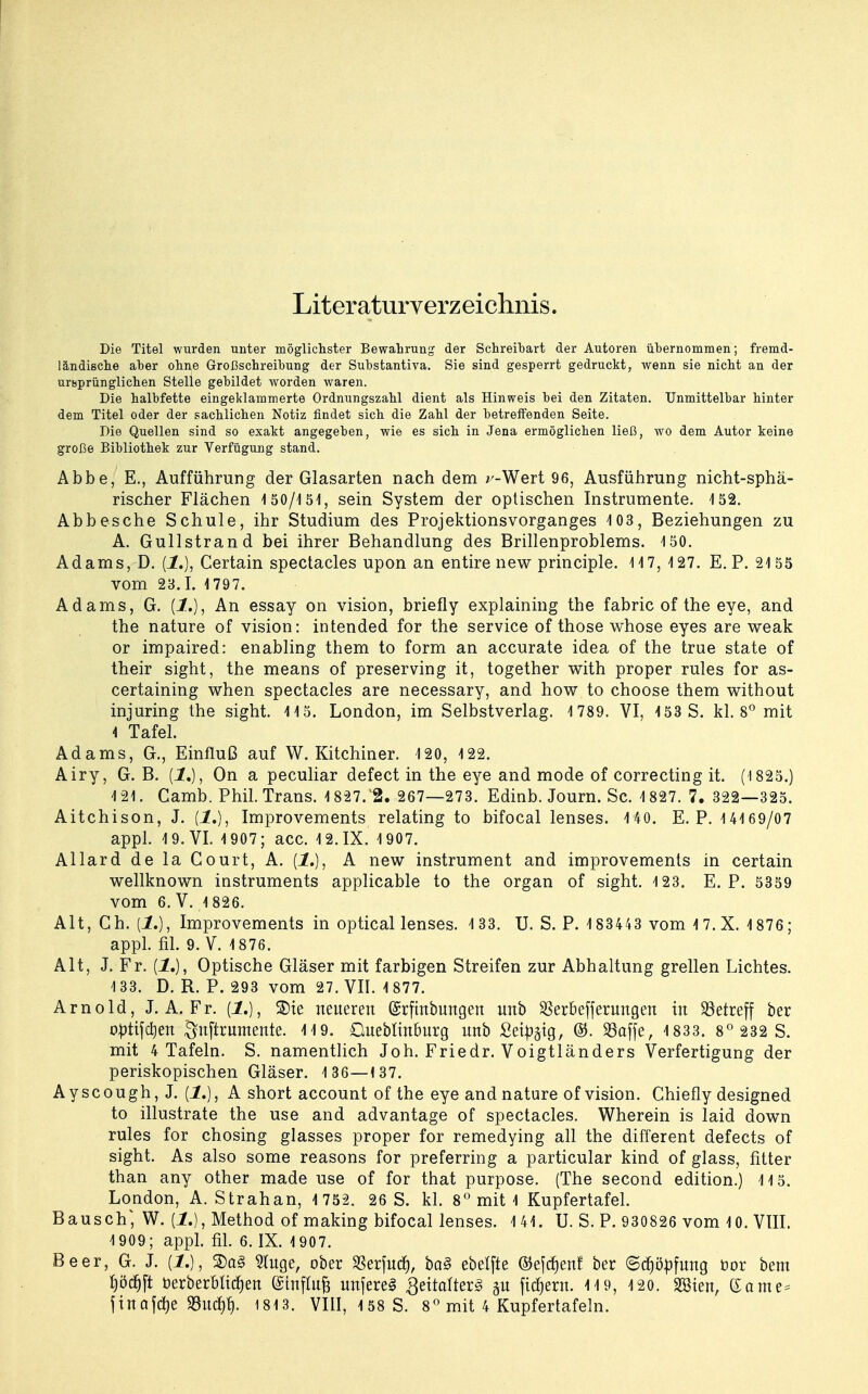 Literaturverzeichnis. Die Titel wurden unter möglichster Bewahrung der Schreibart der Autoren übernommen; fremd- ländische aber ohne Großschreibung der Substantiva. Sie sind gesperrt gedruckt, wenn sie nicht an der ursprünglichen Stelle gebildet worden waren. Die halbfette eingeklammerte Ordnungszahl dient als Hinweis bei den Zitaten. Unmittelbar hinter dem Titel oder der sachlichen Notiz findet sich die Zahl der betreffenden Seite. Die Quellen sind so exakt angegeben, wie es sich in Jena ermöglichen ließ, wo dem Autor keine große Bibliothek zur Verfügung stand. Abbe, E., Aufführung der Glasarten nach dem ^-Wert 96, Ausführung nicht-sphä- rischer Flächen i 50/151, sein System der optischen Instrumente. 152. Abb es che Schule, ihr Studium des Projektionsvorganges 403, Beziehungen zu A. Gull Strand bei ihrer Behandlung des Brillenproblems. 150. Adams, D. (1.), Certain spectacles upon an entire new principle. 147, 127. E. P. 2155 vom 23.1. 1797. Adams, G. {!.), An essay on vision, briefly explaining the fabric of the eye, and the nature of vision: intended for the Service ofthose whose eyes are weak or impaired: enabling them to form an accurate idea of the true state of their sight, the means of preserving it, together with proper rules for as- certaining when spectacles are necessary, and how to choose them without injuring the sight. 115. London, im Selbstverlag. 1 789. VI, 153 S. kl. 8° mit 4 Tafel. Adams, G., Einfluß auf W. Kitchiner. 120, 422. Airy, G. B. (1,), On a peculiar defect in the eye and mode of correcting it. (1825.) 4 21. Camb. Phil. Trans. 4 827.15. 267—273. Edinb. Journ. Sc. 4 827. 7. 322—325. Aitchison, J. {1.), Improvements relating to bifocal lenses. 4 40. E. P. 4 41 69/07 appl. 4 9. VI. 4 907; acc. 4 2. IX. 4 907. Allard de la Court, A. (1.), A new instrument and improvements in certain wellknown instruments applicable to the organ of sight. 4 23. E. P. 5359 vom 6. V. 4 826. Alt, Ch. [1.), Improvements in optical lenses. 4 33. U. S. P. 4 83443 vom 4 7.X. 4 876 ; appl. fil. 9. V. 4 876. Alt, J. Fr. (1.), Optische Gläser mit farbigen Streifen zur Abhaltung grellen Lichtes. 4 33. D. R. P. 293 vom 27. VII. 4 877. Arnold, J. A. Fr. (1.), SDie neueren (Srftnbungen unb SSerbefferungen in betreff ber optifcfyen $nftrutnente. 4 4 9. Queblinburg unb Seidig, ©. 23affe, 4 833. 8° 232 S. mit 4 Tafeln. S. namentlich Joh. Friedr. Voigtländers Verfertigung der periskopischen Gläser. 4 36—137. Ayscough,J. (1.), A short account of the eye and nature of vision. Chiefly designed to illustrate the use and advantage of spectacles. Wherein is laid down rules for chosing glasses proper for remedying all the different defects of sight. As also some reasons for preferring a particular kind of glass, fitter than any other made use of for that purpose. (The second edition.) 4 4 5. London, A. Strahan, 4 752. 26 S. kl. 8° mit 4 Kupfertafel. Bausch*, W. {!.), Method of making bifocal lenses. 4 44 . U. S. P. 930826 vom 40. VIII. 4 909; appl. fil. 6. IX. 4 907. Beer, G. J. (1.), ®a§ 5tuge, ober $erjucf), ba3 ebetfte ©ejcf)enf ber ©djöpfung bor bem fjöcrjft t>erberbltcf)en @tnfluB unfereS 3ettalrer3 gu fiesem. 4 4 9, 420. 28ien, ®ame= finale SSudejt). 1813. VIII, 158 S. 8° mit 4 Kupfertafeln.