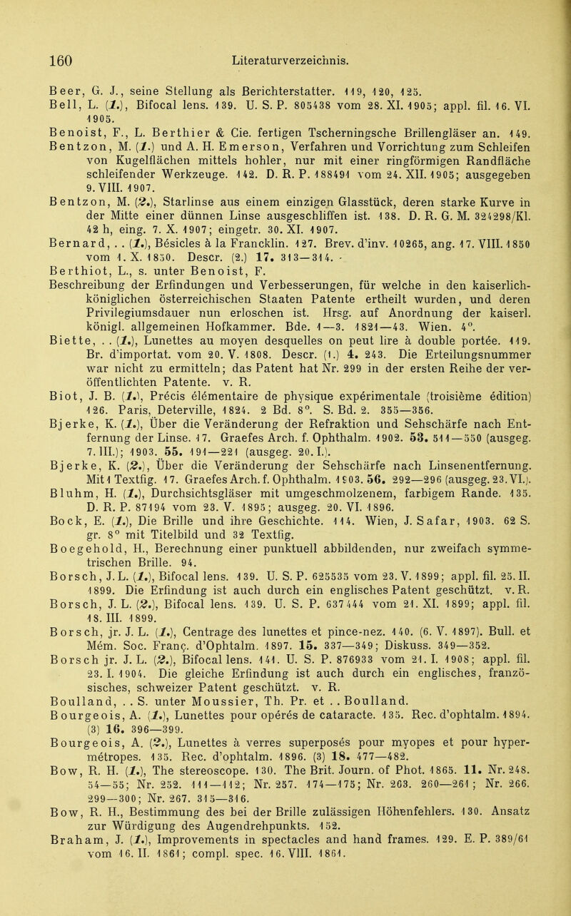 Beer, G. J., seine Stellung als Berichterstatter. 119, 120, 125. Bell, L. (1.), Bifocal lens. 139. U. S. P. 805438 vom 28. XI. 1905; appl. fil. 16. VI. 1905. Benoist, F., L. Berthier & Gie. fertigen Tscherningsche Brillengläser an. 149. Bentzon, M. (1.) und A. H. Emerson, Verfahren und Vorrichtung zum Schleifen von Kugelflächen mittels hohler, nur mit einer ringförmigen Randfläche schleifender Werkzeuge. 142. D. R. P. 188491 vom 24. XII. 1905; ausgegeben 9. VIII. 1907. Bentzon, M. (£.), Starlinse aus einem einzigen Glasstück, deren starke Kurve in der Mitte einer dünnen Linse ausgeschliffen ist. 138. D. R. G. M. 324298/K1. 42 h, eing. 7. X. 1907; eingetr. 30. XI. 1907. Bernard, . . {!.), Besicles ä la Francklin. 127. Brev. d'inv. 10265, ang. 17. VIII. 1850 vom 1.X. 1830. Descr. (2.) 17. 313—314. - Berthiot, L., s. unter Benoist, F. Beschreibung der Erfindungen und Verbesserungen, für welche in den kaiserlich- königlichen österreichischen Staaten Patente ertheilt wurden, und deren Privilegiumsdauer nun erloschen ist. Hrsg. auf Anordnung der kaiserl. königl. allgemeinen Hofkammer. Bde. 1—3. 1821—43. Wien. 4°. Biette, . . (1.), Lunettes au moyen desquelles on peut lire ä double portee. 119. Br. d'importat. vom 20. V. 1808. Descr. (t.) 4. 243. Die Erteilungsnummer war nicht zu ermitteln; das Patent hat Nr. 299 in der ersten Reihe der ver- öffentlichten Patente, v. R. Biot, J. B. {1»), Precis elementaire de physique experimentale (troisieme edition) 126. Paris, Deterville, 1 824. 2 Bd. 8°. S. Bd. 2. 355—356. Bjerke, K. (1.), Über die Veränderung der Refraktion und Sehschärfe nach Ent- fernung der Linse. 1.7. Graefes Arch. f. Ophthalm. 1902. 53. 511—550 (ausgeg. 7. III.); 1903. 55. 191—221 (ausgeg. 20.1.). Bjerke, K. (£.), Über die Veränderung der Sehschärfe nach Linsenentfernung. MitlTextfig. 17. GraefesArch.f. Ophthalm. 1£03. 56. 292—296 (ausgeg. 23.VI.). Bluhm, H. {!.), Durchsichtsgläser mit umgeschmolzenem, farbigem Rande. 135. D. R. P. 87194 vom 23. V. 1895; ausgeg. 20. VI. 1896. Bock, E. (1.), Die Brille und ihre Geschichte. 114. Wien, J. Safar, 1903. 62 S. gr. 8° mit Titelbild und 32 Textfig. Boegehold, H., Berechnung einer punktuell abbildenden, nur zweifach symme- trischen Brille. 94. Borsch, J.L. {1.), Bifocal lens. 139. U. S. P. 625535 vom 23. V. 1899; appl. fil. 25.II. 1899. Die Erfindung ist auch durch ein englisches Patent geschützt, v. R. Borsch, J. L. {2,), Bifocal lens. 139. U. S. P. 637 444 vom 21. XI. 1 899; appl. fil. 18. III. 1899. Borsch, jr. J. L. [1.), Gentrage des lunettes et pince-nez. 140. (6. V. 1897). Bull, et Mem. Soc. Franc. d'Ophtalm. 1897. 15. 337—349; Diskuss. 349—352. Borsch jr. J.L. [2.), Bifocal lens. 141. U. S. P. 876933 vom 21.1. 1908; appl. fil. 23.1.1 904. Die gleiche Erfindung ist auch durch ein englisches, franzö- sisches, schweizer Patent geschützt, v. R. Boulland, . . S. unter Moussier, Th. Pr. et . . Boulland. Bourgeois, A. [1,], Lunettes pour operes de cataracte. 135. Ree. d'ophtalm. 1894. (3) 16. 396—399. Bourgeois, A. [2,), Lunettes ä verres superposes pour myopes et pour hyper- metropes. 135. Ree. d'ophtalm. 1896. (3) 18. 477—482. Bow, R. H. {!.), The stereoscope. 130. The Brit. Journ. of Phot. 1 865. 11. Nr. 248. 54—55; Nr. 252. 1 1 1—112; Nr. 257. 174—175; Nr. 263. 260—261; Nr. 266. 299—300; Nr. 267. 31 5—316. Bow, R. H., Bestimmung des bei der Brille zulässigen Höhenfehlers. 130. Ansatz zur Würdigung des Augendrehpunkts. 152. Braham, J. {!.), Improvements in spectacles and hand frames. 129. E. P. 389/61 vom 16.11. 1861; compl. spec. 16. VIII. 1861.