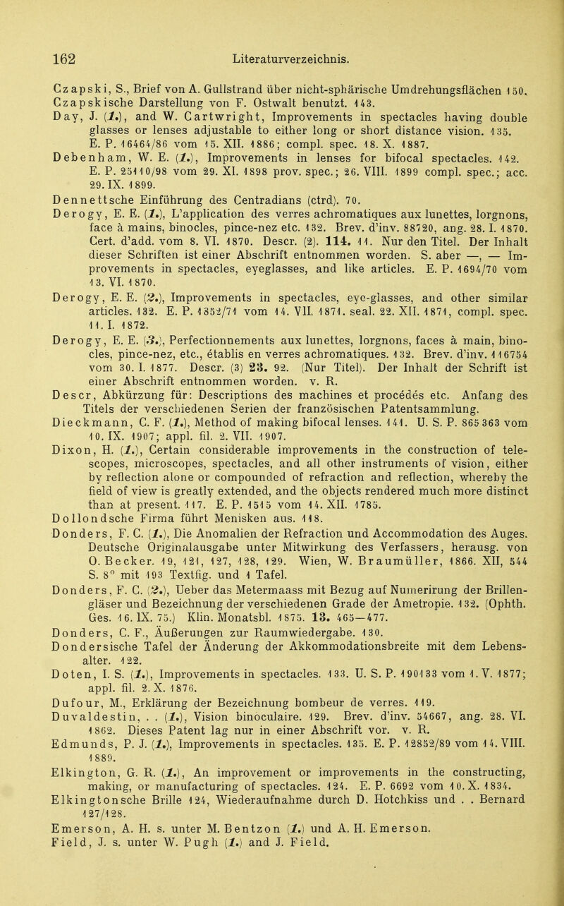 Czapski, S., Brief von A. Guiistrand über nicht-sphärische Umdrehungsflächen 150, Czapskische Darstellung von F. Ostwalt benutzt. 143. Day, J. {1.}, and W. Cartwright, Improvements in spectacles having double glasses or lenses adjustable to either long or short distance vision. 135. E. P. 4 6464/86 vom 15. XII. 1886; compl. spec. 18. X. 1887. Debenham, W. E. (1.), Improvements in lenses for bifocal spectacles. 142. E. P. 251 10/98 vom 29. XI. 1898 prov. spec; 26. VIII. 1899 compl. spec; acc. 29. IX. 1 899. Dennettsche Einführung des Centradians (ctrd). 70. Derogy, E. E. (1,), L'application des verres achromatiques aux lunettes, lorgnons, face ä mains, binocles, pince-nez etc. 132. Brev. d'inv. 88720, ang. 28.1. 1870. Cert. d'add. vom 8. VI. 1870. Descr. (2). 114. 11. Nur den Titel. Der Inhalt dieser Schriften ist einer Abschrift entnommen worden. S. aber —, — Im- provements in spectacles, eyeglasses, and like articles. E. P. 1694/70 vom 13. VI. 1 870. Derogy, E. E. (2,), Improvements in spectacles, eye-glasses, and other similar articles. 132. E. P. 1852/71 vom 14. VII. 1871. seal. 22. XII. 1871, compl. spec 41. I. 1872. Derogy, E. E. {3,}, Perfectionnements aux lunettes, lorgnons, faces ä main, bino- cles, pince-nez, etc., etablis en verres achromatiques. 132. Brev. d'inv. 1 16754 vom 30.1. 1 877. Descr. (3) 23. 92. (Nur Titel). Der Inhalt der Schrift ist einer Abschrift entnommen worden, v. R. Descr, Abkürzung für: Descriptions des machines et procedes etc. Anfang des Titels der verschiedenen Serien der französischen Patentsammlung. Dieckmann, C. F. (1,), Method of making bifocal lenses. 141. U. S. P. 865 363 vom 10. IX. 1907; appl. fil. 2. VII. 1907. Dixon, H. {!,), Certain considerable improvements in the construction of tele- scopes, microscopes, spectacles, and all other instruments of vision, either by reflection alone or compounded of refraction and reflection, whereby the field of view is greatly extended, and the objects rendered much more distinct than at present. 117. E. P. 1515 vom 14. XII. 1785. DoHondsehe Firma führt Menisken aus. 118. Donders, F. G. {!.), Die Anomalien der Refraction und Accommodation des Auges. Deutsche Originalausgabe unter Mitwirkung des Verfassers, herausg. von O.Becker. 19, 121, 127, 128, 129. Wien, W. Braumüller, 1866. XII, 544 S. 8° mit 4 93 Textfig. und 1 Tafel. Donders, F. C. (£•), Ueber das Metermaass mit Bezug auf Numerirung der Brillen- gläser und Bezeichnung der verschiedenen Grade der Ametropie. 132. (Ophth. Ges. 16. IX. 75.) Klin. Monatsbl. 1875. 13. 465—477. Donders, C. F., Äußerungen zur Raumwiedergabe. 130. Dondersische Tafel der Änderung der Akkommodationsbreite mit dem Lebens- alter. 122. Doten, I. S. {!,), Improvements in spectacles. 133. U. S. P. 190133 vom 1. V. 1877; appl. fil. 2. X. 1876. Dufour, M., Erklärung der Bezeichnung bombeur de verres. 119. Duvaldestin, . . [1.), Vision binoculaire. 129. Brev. d'inv. 54667, ang. 28. VI. 1 862. Dieses Patent lag nur in einer Abschrift vor. v. R. Edmunds, P. J. {1.), Improvements in spectacles. 135. E. P. 12852/89 vom 14. VIII. 1 889. Elkington, G. R. {1.), An improvement or improvements in the construeting, making, or manufacturing of spectacles. 124. E. P. 6692 vom 1 0.X. 1834. Elkingtonsche Brille 124, Wiederaufnahme durch D. Hotchkiss und . . Bernard 127/128. Emerson, A. H. s. unter M. Bentzon (1.) und A. H. Emerson. Field, J. s. unter W. Pugh [1.) and J. Field.