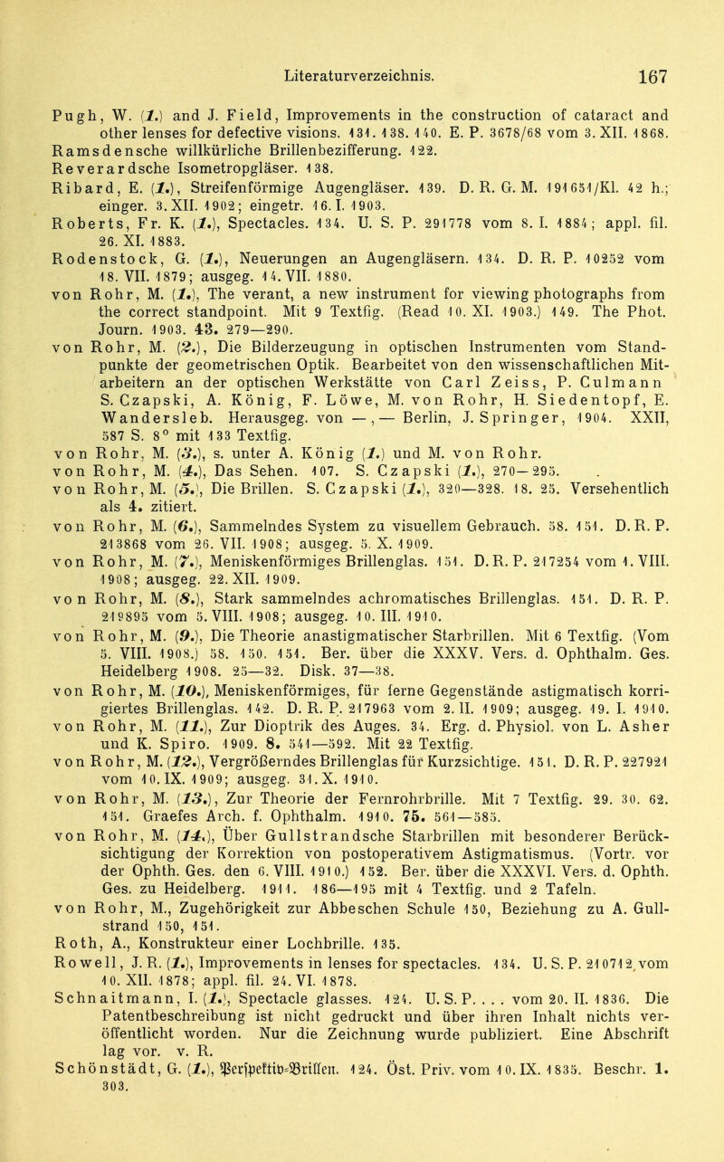 Pugh, W. (1.) and J. Field, Improvements in the construction of cataract and other lenses for defective visions. 4 31. 138. 4 40. E. P. 3678/68 vom 3. XII. 4 868. Ranisdensche willkürliche Brillenbezifferung. 422. Reverardsche Isometropgläser. 4 38. Ribard, E. {1.), Streifenförmige Augengläser. 439. D. R. G. M. 191 654/Kl. 42 h.; einger. 3. XII. 1902; eingetr. 16.1. 1903. Roberts, Fr. K. {!.), Spectacles. 134. U. S. P. 291778 vom 8.1. 1884; appl. fil. 26. XI. 1883. Rodenstock, G. (1.), Neuerungen an Augengläsern. 134. D. R. P. 10252 vom 18. VII. 1879; ausgeg. 14. VII. 4 880. von Rohr, M. (1.), The verant, a new instrument for viewing photographs from the correct standpoint. Mit 9 Textfig. (Read 10. XI. 1903.) 1 49. The Phot. Journ. 1903. 43. 279—290. von Rohr, M. [2.), Die Bilderzeugung in optischen Instrumenten vom Stand- punkte der geometrischen Optik. Bearbeitet von den wissenschaftlichen Mit- arbeitern an der optischen Werkstätte von Carl Zeiss, P. Culmann S. Czapski, A. König, F. Löwe, M. von Rohr, H. Siedentopf, E. Wandersieb. Herausgeg. von — ,— Berlin, J.Springer, 1 904. XXII, 587 S. 8° mit 133 Textfig. von Rohr. M. (3,), s. unter A. König {!.) und M. von Rohr. von Rohr, M. (4.), Das Sehen. 107. S. Czapski (J.), 270- 295. von Rohr,M. (5.), Die Brillen. S. Czapski {!.), 320—328. 18. 25. Versehentlich als 4. zitiert. von Rohr, M. (6.), Sammelndes System zu visuellem Gebrauch. 58. 151. D.R. P. 21 3868 vom 26. VII. 4 908; ausgeg. 5. X. 1909. von Rohr, M. (7.), Meniskenförmiges Brillenglas. 151. D. R. P. 217254 vom 1. VIII. 1 908; ausgeg. 22. XII. 4 909. von Rohr, M. (8.), Stark sammelndes achromatisches Brillenglas. 151. D. R. P. 219895 vom 5. VIII. 1908; ausgeg. 10.111.1910. von Rohr, M. (9.)? Die Theorie anastigmatischer Starbrillen. Mit 6 Textfig. (Vom 5. VIII. 1908.) 58. 1 50. 151. Ber. über die XXXV. Vers. d. Ophthalm. Ges. Heidelberg 1 908. 25—32. Disk. 37—38. von Rohr,M. {10.), Meniskenförmiges, für ferne Gegenstände astigmatisch korri- giertes Brillenglas. 142. D. R. P. 217963 vom 2.11. 1 909; ausgeg. 19. I. 1910. von Rohr, M. {11.), Zur Dioptrik des Auges. 34. Erg. d. Physiol. von L. Asher und K. Spiro. 1 909. 8. 541—592. Mit 22 Textfig. vonRohr,M. {12»), Vergrößerndes Brillenglas für Kurzsichtige. 151. D. R. P. 227921 vom 10.IX. 1 909; ausgeg. 31.X. 1910. von Rohr, M. {13,), Zur Theorie der Fernrohrbrille. Mit 7 Textfig. 29. 30. 62. 4 51. Graefes Arch. f. Ophthalm. 191 0. 75. 561—585. von Rohr, M. {1.4:*), Über Gullstrandsche Starbrillen mit besonderer Berück- sichtigung der Korrektion von postoperativem Astigmatismus. (Vortr. vor der Ophth. Ges. den 6. VIII. 1910.) 152. Ber. über die XXXVI. Vers. d. Ophth. Ges. zu Heidelberg. 191 1. 1 86—195 mit 4 Textfig. und 2 Tafeln. von Rohr, M., Zugehörigkeit zur Abbe sehen Schule 150, Beziehung zu A. Gull- strand 150, 151. Roth, A., Konstrukteur einer Lochbrille. 135. Rowell, J. R. {!.), Improvements in lenses for spectacles. 134. U. S. P. 210712, vom 4 0. XII. 4 878; appl. fil. 24. VI. 1 878. Schnaitmann, I. {!.), Spectacle glasses. 124. U. S. P. . . . vom 20. IL 1836. Die Patentbeschreibung ist nicht gedruckt und über ihren Inhalt nichts ver- öffentlicht worden. Nur die Zeichnung wurde publiziert. Eine Abschrift lag vor. v. R. Schönstädt, G. (1.), ^er^eftiö-33nüen. 124. Öst. Priv. vom 10.IX. 1 835. Beschr. 1. 303.