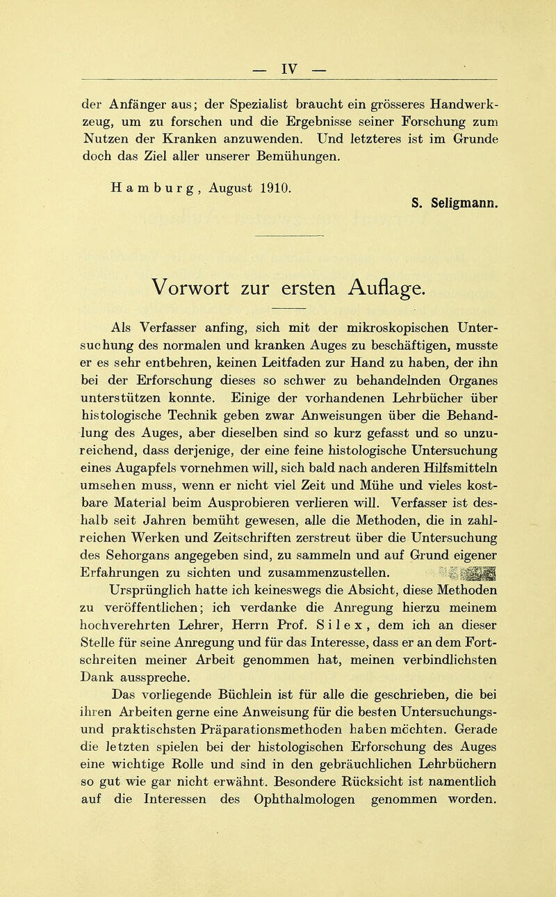 der Anfänger aus; der Spezialist braucht ein grösseres Handwerk- zeug, um zu forschen und die Ergebnisse seiner Forschung zum Nutzen der Kranken anzuwenden. Und letzteres ist im Grunde doch das Ziel aller unserer Bemühungen. Hamburg, August 1910. S. Seligmann. Vorwort zur ersten Auflage. Als Verfasser anfing, sich mit der mikroskopischen Unter- suchung des normalen und kranken Auges zu beschäftigen, musste er es sehr entbehren, keinen Leitfaden zur Hand zu haben, der ihn bei der Erforschung dieses so schwer zu behandelnden Organes unterstützen konnte. Einige der vorhandenen Lehrbücher über histologische Technik geben zwar Anweisungen über die Behand- lung des Auges, aber dieselben sind so kurz gefasst und so unzu- reichend, dass derjenige, der eine feine histologische Untersuchung eines Augapfels vornehmen will, sich bald nach anderen Hilfsmitteln umsehen muss, wenn er nicht viel Zeit und Mühe und vieles kost- bare Material beim Ausprobieren verlieren will. Verfasser ist des- halb seit Jahren bemüht gewesen, alle die Methoden, die in zahl- reichen Werken und Zeitschriften zerstreut über die Untersuchung des Sehorgans angegeben sind, zu sammeln und auf Grund eigener Erfahrungen zu sichten und zusammenzustellen, S\ Ursprünglich hatte ich keineswegs die Absicht, diese Methoden zu veröffentlichen; ich verdanke die Anregung hierzu meinem hochverehrten Lehrer, Herrn Prof. S i 1 e x , dem ich an dieser Stelle für seine Anregung und für das Interesse, dass er an dem Fort- schreiten meiner Arbeit genommen hat, meinen verbindlichsten Dank ausspreche. Das vorliegende Büchlein ist für alle die geschrieben, die bei ihren Arbeiten gerne eine Anweisung für die besten Untersuchungs- und praktischsten Präparationsmethoden haben möchten. Gerade die letzten spielen bei der histologischen Erforschung des Auges eine wichtige Rolle und sind in den gebräuchlichen Lehrbüchern so gut wie gar nicht erwähnt. Besondere Rücksicht ist namentlich auf die Interessen des Ophthalmologen genommen worden.