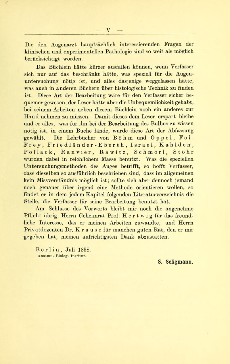 Die den Augenarzt hauptsächlich interessierenden Fragen der klinischen und experimentellen Pathologie sind so weit als möglich berücksichtigt worden. Das Büchlein hätte kürzer ausfallen können, wenn Verfasser sich nur auf das beschränkt hätte, was speziell für die Augen- untersuchung nötig ist, und alles dasjenige weggelassen hätte, was auch in anderen Büchern über histologische Technik zu finden ist. Diese Art der Bearbeitung wäre für den Verfasser sicher be- quemer gewesen, der Leser hätte aber die Unbequemlichkeit gehabt, bei seinem Arbeiten neben diesem Büchlein noch ein anderes zur Hand nehmen zu müssen. Damit dieses dem Leser erspart bleibe und er alles, was für ihn bei der Bearbeitung des Bulbus zu wissen nötig ist, in einem Buche fände, wurde diese Art der Abfassung gewählt. Die Lehrbücher von Böhm und 0 p p e 1 , Fol, Frey, Friedlände r-Eberth, Israel, Kahlden, Pollack, Ranvier, Rawitz, Schmorl, Stöhr wurden dabei in reichlichem Masse benutzt. Was die speziellen Untersuchungsmethoden des Auges betrifft, so hofft Verfasser, dass dieselben so ausführlich beschrieben sind, dass im allgemeinen kein Missverständnis möglich ist; sollte sich aber dennoch jemand noch genauer über irgend eine Methode orientieren wollen, so findet er in dem jedem Kapitel folgenden Literatm Verzeichnis die Stelle, die Verfasser für seine Bearbeitung benutzt hat. Am Schlüsse des Vorworts bleibt mir noch die angenehme Pflicht übrig, HeiTn Geheimrat Prof. H e r t w i g für das freund- liche Interesse, das er meinen Arbeiten zuwandte, und Herrn Privatdozenten Dr. Krause für manchen guten Rat, den er mir gegeben hat, meinen aufrichtigsten Dank abzustatten. Berlin, Juli 1898. Anatom. Biolog. Institut. S. Seligmann.