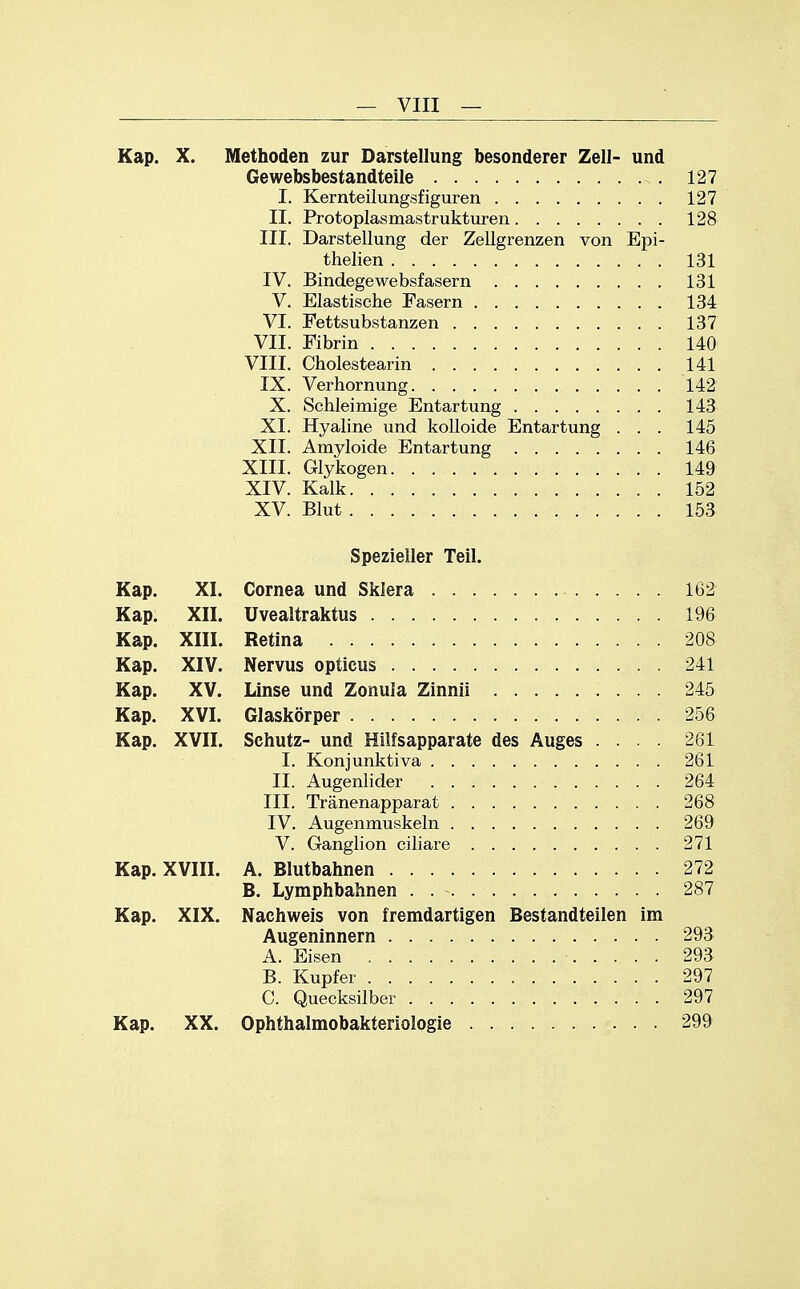 Kap. X. Methoden zur Darstellung besonderer Zell- und Gewebsbestandteile 127 I. Kernteilungsfiguren 127 II. Protoplasmastrukturen 128 III. Darstellung der Zellgrenzen von Epi- thelien 131 IV. Bindegewebsfasern 131 V. Elastische Fasern 134 VI. Fettsubstanzen 137 VII. Fibrin 140 VIII. Cholestearin 141 IX. Verhornung 142 X. Schleimige Entartung 143 XI. Hyaline und kolloide Entartung ... 145 XII. Amyloide Entartung 146 XIII. Glykogen 149 XIV. Kalk 152 XV. Blut 153 Spezieller Teil. Kap. XI. Cornea und Sklera 162 Kap. XII. üvealtraktus 196 Kap. XIII. Retina 208 Kap. XIV. Nervus opticus 241 Kap. XV. Linse und Zonula Zinnii 245 Kap. XVI. Glaskörper 256 Kap. XVII. Schutz- und Hilfsapparate des Auges .... 261 I. Konjunktiva 261 II. Augenlider 264 III. Tränenapparat 268 IV. Augenmuskeln 269 V. Ganglion ciliare 271 Kap. XVIII. A. Blutbahnen 272 B. Lymphbahnen 287 Kap. XIX. Nachweis von fremdartigen Bestandteilen im Augeninnern 293 A. Eisen 293 B. Kupfer 297 C. Quecksilber 297 Kap. XX. Ophthalmobakteriologie 299