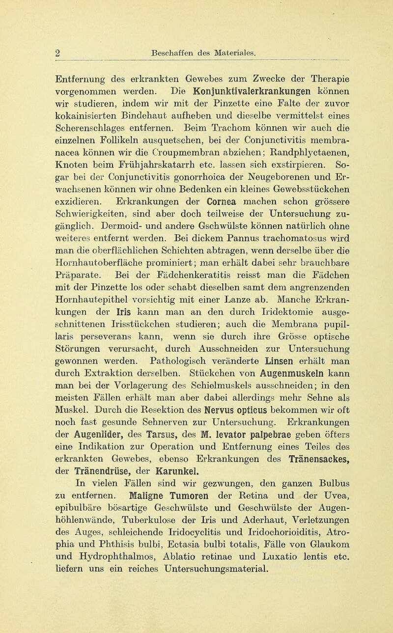 Entfernung des erkrankten Gewebes zum Zwecke der Therapie vorgenommen werden. Die Konjunktivalerkrankungen können wir studieren, indem wir mit der Pinzette eine Falte der zuvor kokainisierten Bindehaut aufheben und dieselbe vermittelst eines Scherenschlages entfernen. Beim Trachom können wir auch die einzelnen Follikeln ausquetschen, bei der Conjunctivitis membra- nacea können wir die Croupmembran abziehen; Randphlyctaenen, Knoten beim Frühjahrskatarrh etc. lassen sich exstirpieren. So- gar bei der Conjunctivitis gonorrhoica der Neugeborenen und Er- wachsenen können wir ohne Bedenken ein kleines Gewebsstückchen exzidieren. Erkrankungen der Cornea machen schon grössere Schwierigkeiten, sind aber doch teilweise der Untersuchung zu- gänglich. Dermoid- und andere Gschwülste können natürlich ohne weiteres entfernt werden. Bei dickem Pannus trachomatosus wird man die oberflächlichen Schichten abtragen, wenn derselbe über die Hornhaut Oberfläche prominiert; man erhält dabei sehr brauchbare Präparate. Bei der Fädchenkeratitis reisst man die Fädchen mit der Pinzette los oder schabt dieselben samt dem angrenzenden Hornhautepithel vorsichtig mit einer Lanze ab. Manche Erkran- kungen der Iris kann man an den durch Iridektomie ausge- schnittenen Irisstückchen studieren; auch die Membrana pupil- laris perseverans kann, wenn sie durch ihre Grösse optische Störungen verursacht, durch Ausschneiden zur Untersuchung gewonnen werden. Pathologisch veränderte Linsen erhält man durch Extraktion derselben. Stückchen von Augenmuskeln kann man bei der Vorlagerung des Schielmuskels ausschneiden; in den meisten Fällen erhält man aber dabei allerdings mehr Sehne als Muskel. Durch die Resektion des Nervus opticus bekommen wir oft noch fast gesunde Sehnerven zur Untersuchung. Erkrankungen der Augenlider, des Tarsus, des M. levator palpebrae geben öfters eine Indikation zur Operation und Entfernung eines Teiles des erkrankten Gewebes, ebenso Erkrankungen des Tränensackes, der Tränendrüse, der Karunkel. In vielen Fällen sind wir gezwungen, den ganzen Bulbus zu entfernen. Maligne Tumoren der Retina und der Uvea, epibulbäre bösartige Geschwülste und Geschwülste der Augen- höhlenwände, Tuberkulose der Iris und Ader haut, Verletzungen des Auges, schleichende Iridocyclitis und Iridochorioiditis, Atro- phia und Phthisis bulbi, Ectasia bulbi totalis, Fälle von Glaukom und Hydrophthalmos, Ablatio retinae und Luxatio lentis etc. liefern uns ein reiches Untersuchungsmaterial.
