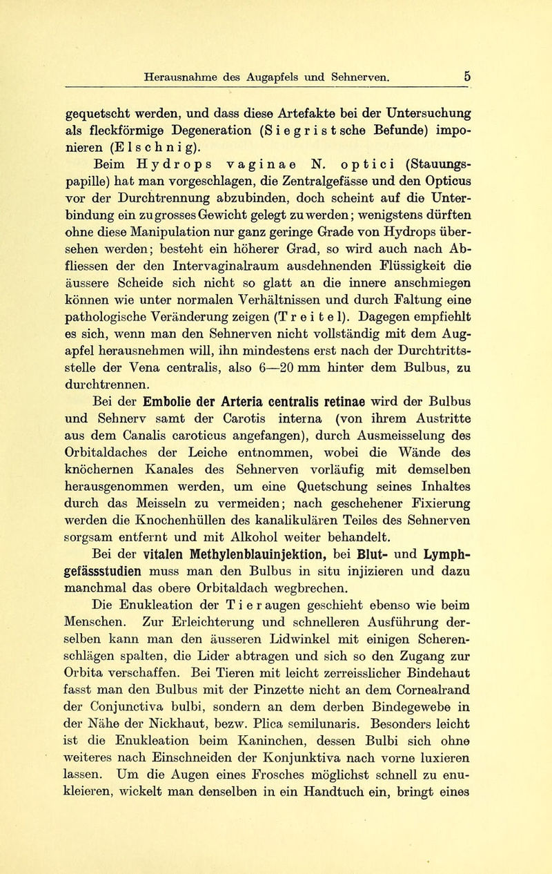 gequetscht werden, und dass diese Artefakte bei der Untersuchung als fleckförmige Degeneration (S i e g r i s t sehe Befunde) impo- nieren (E 1 s c h n i g). Beim Hydrops vaginae N. optici (Stauungs- papille) hat man vorgeschlagen, die Zentralgefässe und den Opticus vor der Durchtrennung abzubinden, doch scheint auf die Unter- bindung ein zu grosses Gewicht gelegt zu werden; wenigstens dürften ohne diese Manipulation nur ganz geringe Grade von Hydrops über- sehen werden; besteht ein höherer Grad, so wird auch nach Ab- fliessen der den Intervaginalraum ausdehnenden Flüssigkeit die äussere Scheide sich nicht so glatt an die innere anschmiegen können wie unter normalen Verhältnissen und durch Faltung eine pathologische Veränderung zeigen (T r e i t e 1). Dagegen empfiehlt es sich, wenn man den Sehnerven nicht vollständig mit dem Aug- apfel herausnehmen will, ihn mindestens erst nach der Durchtritts- stelle der Vena centralis, also 6—20 mm hinter dem Bulbus, zu durchtrennen. Bei der Embolie der Arteria centralis retinae wird der Bulbus und Sehnerv samt der Carotis interna (von ihrem Austritte aus dem Canalis caroticus angefangen), durch Ausmeisselung des Orbitaldaches der Leiche entnommen, wobei die Wände des knöchernen Kanales des Sehnerven vorläufig mit demselben herausgenommen werden, um eine Quetschung seines Inhaltes durch das Meissein zu vermeiden; nach geschehener Fixierung werden die Knochenhüllen des kanalikulären Teiles des Sehnerven sorgsam entfernt und mit Alkohol weiter behandelt. Bei der vitalen Methylenblauinjektion, bei Blut- und Lymph- gefässstudien muss man den Bulbus in situ injizieren und dazu manchmal das obere Orbitaldach wegbrechen. Die Enukleation der Tier äugen geschieht ebenso wie beim Menschen. Zur Erleichterung und schnelleren Ausführung der- selben kann man den äusseren Lidwinkel mit einigen Scheren- schlägen spalten, die Lider abtragen und sich so den Zugang zur Orbita verschaffen. Bei Tieren mit leicht zerreisslicher Bindehaut fasst man den Bulbus mit der Pinzette nicht an dem Cornealrand der Conjunctiva bulbi, sondern an dem derben Bindegewebe in der Nähe der Nickhaut, bezw. Plica semilunaris. Besonders leicht ist die Enukleation beim Kaninchen, dessen Bulbi sich ohne weiteres nach Einschneiden der Konjunktiva nach vorne luxieren lassen. Um die Augen eines Frosches möglichst schnell zu enu- kleieren, wickelt man denselben in ein Handtuch ein, bringt eines