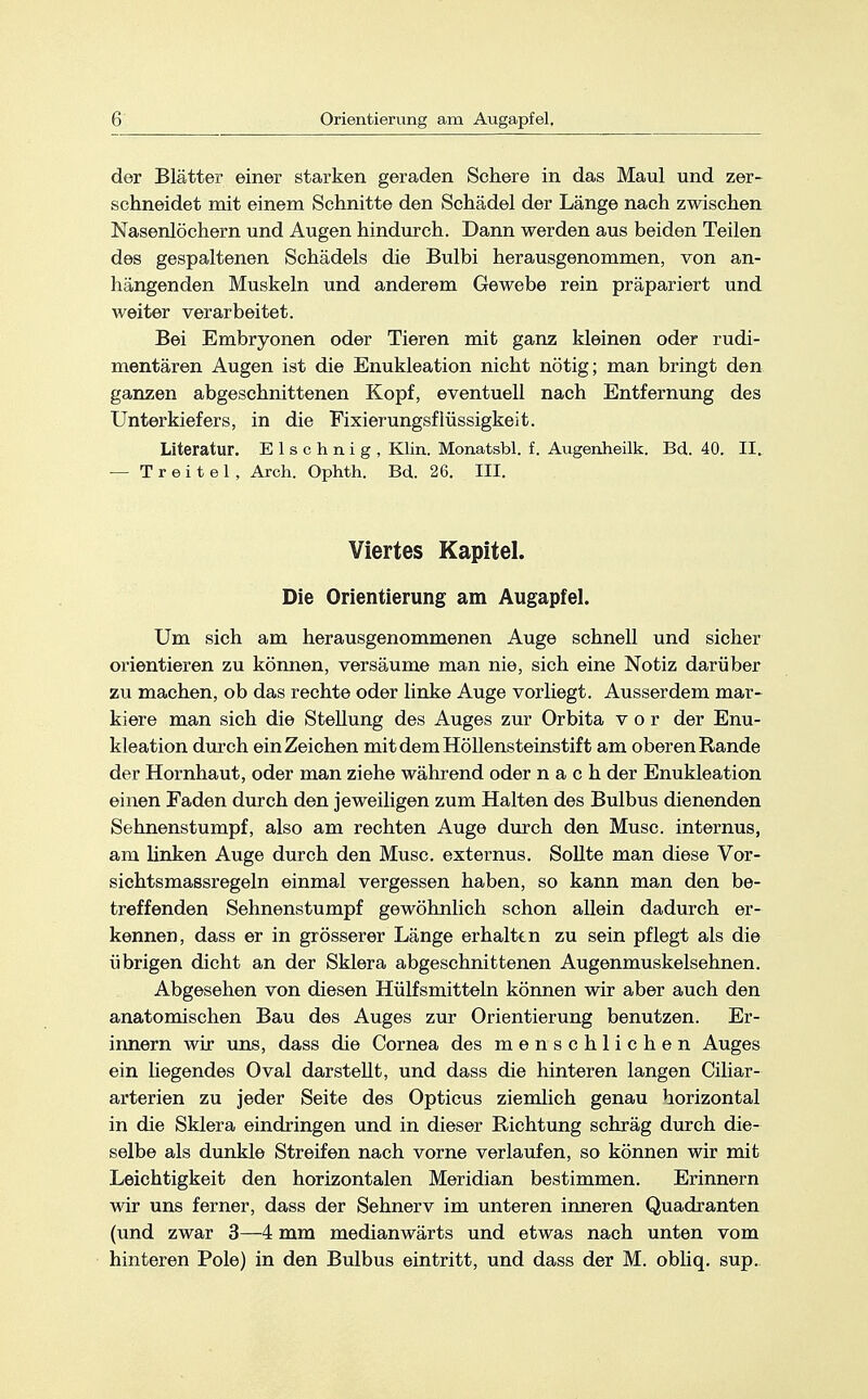 der Blätter einer starken geraden Schere in das Maul und zer- schneidet mit einem Schnitte den Schädel der Länge nach zwischen Nasenlöchern und Augen hindurch. Dann werden aus beiden Teilen des gespaltenen Schädels die Bulbi herausgenommen, von an- hängenden Muskeln und anderem Gewebe rein präpariert und weiter verarbeitet. Bei Embryonen oder Tieren mit ganz kleinen oder rudi- mentären Augen ist die Enukleation nicht nötig; man bringt den ganzen abgeschnittenen Kopf, eventuell nach Entfernung des Unterkiefers, in die Fixierungsflüssigkeit. Literatur. Elschnig, Klin. Monatsbl. f. Augenheilk. Bd. 40. II. — T r e i t e 1 , Arch. Ophth. Bd. 26. III. Viertes Kapitel. Die Orientierung am Augapfel. Um sich am herausgenommenen Auge schnell und sicher orientieren zu können, versäume man nie, sich eine Notiz darüber zu machen, ob das rechte oder linke Auge vorliegt. Ausserdem mar- kiere man sich die Stellung des Auges zur Orbita vor der Enu- kleation durch ein Zeichen mit dem Höllensteinstift am oberen Rande der Hornhaut, oder man ziehe während oder nach der Enukleation einen Faden durch den jeweiligen zum Halten des Bulbus dienenden Sehnenstumpf, also am rechten Auge durch den Muse, internus, am linken Auge durch den Muse, externus. Sollte man diese Vor- sichtsmassregeln einmal vergessen haben, so kann man den be- treffenden Sehnenstumpf gewöhnlich schon allein dadurch er- kennen, dass er in grösserer Länge erhalten zu sein pflegt als die übrigen dicht an der Sklera abgeschnittenen Augenmuskelsehnen. Abgesehen von diesen Hülfsmitteln können wir aber auch den anatomischen Bau des Auges zur Orientierung benutzen. Er- innern wir uns, dass die Cornea des menschlichen Auges ein liegendes Oval darstellt, und dass die hinteren langen Ciliar - arterien zu jeder Seite des Opticus ziemlich genau horizontal in die Sklera eindringen und in dieser Richtung schräg durch die- selbe als dunkle Streifen nach vorne verlaufen, so können wir mit Leichtigkeit den horizontalen Meridian bestimmen. Erinnern wir uns ferner, dass der Sehnerv im unteren inneren Quadranten (und zwar 3—4 mm medianwärts und etwas nach unten vom hinteren Pole) in den Bulbus eintritt, und dass der M. obliq. sup.