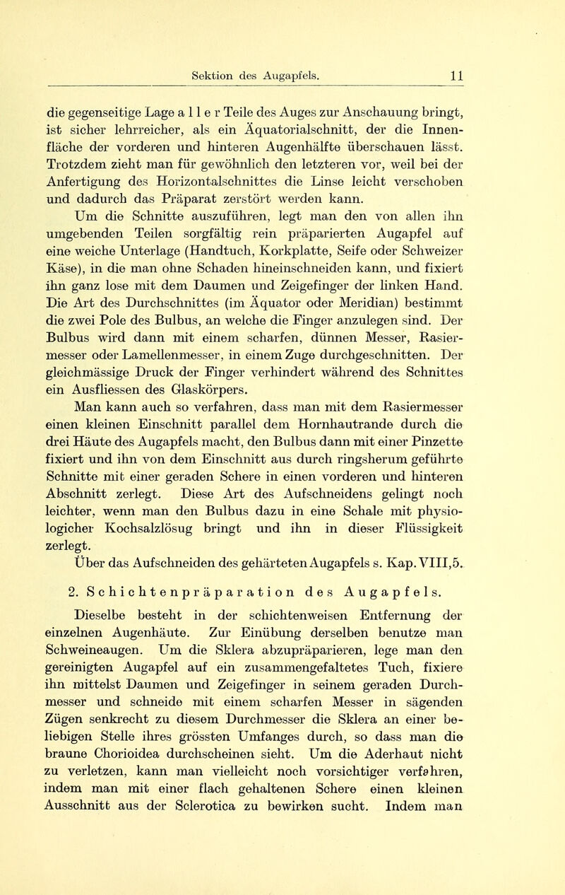 die gegenseitige Lage aller Teile des Auges zur Anschauung bringt, ist sicher lehrreicher, als ein Äquatorialschnitt, der die Innen- fläche der vorderen und hinteren Augenhälfte überschauen lässt. Trotzdem zieht man für gewöhnlich den letzteren vor, weil bei der Anfertigung des Horizontalschnittes die Linse leicht verschoben und dadurch das Präparat zerstört werden kann. Um die Schnitte auszuführen, legt man den von allen ihn umgebenden Teilen sorgfältig rein präparierten Augapfel auf eine weiche Unterlage (Handtuch, Korkplatte, Seife oder Schweizer Käse), in die man ohne Schaden hineinschneiden kann, und fixiert ihn ganz lose mit dem Daumen und Zeigefinger der linken Hand. Die Art des Durchschnittes (im Äquator oder Meridian) bestimmt die zwei Pole des Bulbus, an welche die Finger anzulegen sind. Der Bulbus wird dann mit einem scharfen, dünnen Messer, Rasier- messer oder Lamellenmesser, in einem Zuge durchgeschnitten. Der gleichmässige Druck der Finger verhindert während des Schnittes ein Ausfliessen des Glaskörpers. Man kann auch so verfahren, dass man mit dem Rasiermesser einen kleinen Einschnitt parallel dem Hornhautrande durch die drei Häute des Augapfels macht, den Bulbus dann mit einer Pinzette fixiert und ihn von dem Einschnitt aus durch ringsherum geführte Schnitte mit einer geraden Schere in einen vorderen und hinteren Abschnitt zerlegt. Diese Art des Aufschneidens gelingt noch leichter, wenn man den Bulbus dazu in eine Schale mit physio- logicher Kochsalzlösug bringt und ihn in dieser Flüssigkeit zerlegt. Über das Aufschneiden des gehärteten Augapfels s. Kap. VIII,5. 2. Schichtenpräparation des Augapfels. Dieselbe besteht in der schichten weisen Entfernung der einzelnen Augenhäute. Zur Einübung derselben benutze man Schweineaugen. Um die Sklera abzupräparieren, lege man den gereinigten Augapfel auf ein zusammengefaltetes Tuch, fixiere ihn mittelst Daumen und Zeigefinger in seinem geraden Durch- messer und schneide mit einem scharfen Messer in sägenden Zügen senkrecht zu diesem Durchmesser die Sklera an einer be- liebigen Stelle ihres grössten Umfanges durch, so dass man die braune Chorioidea durchscheinen sieht. Um die Aderhaut nicht zu verletzen, kann man vielleicht noch vorsichtiger verfahren, indem man mit einer flach gehaltenen Schere einen kleinen Ausschnitt aus der Sclerotica zu bewirken sucht. Indem man