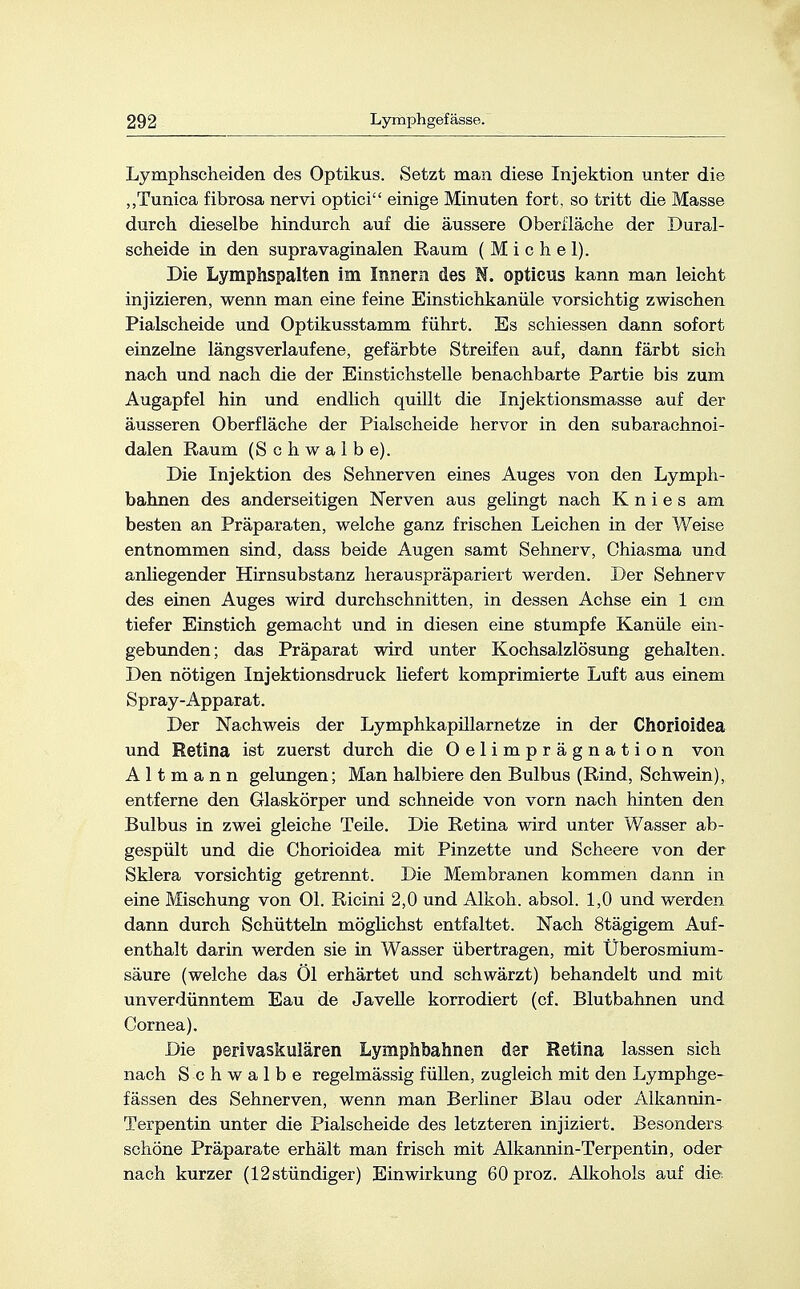 Lymphscheiden des Optikus. Setzt man diese Injektion unter die „Tunica fibrosa nervi optici einige Minuten fort, so tritt die Masse durch dieselbe hindurch auf die äussere Oberfläche der Dural- scheide in den supravaginalen Raum (Michel). Die Lymphspalten im Innern des N. opticus kann man leicht injizieren, wenn man eine feine Einstichkanüle vorsichtig zwischen Piaischeide und Optikusstamm führt. Es schiessen dann sofort einzelne längs verlaufene, gefärbte Streifen auf, dann färbt sich nach und nach die der Einstichstelle benachbarte Partie bis zum Augapfel hin und endlich quillt die Injektionsmasse auf der äusseren Oberfläche der Piaischeide hervor in den subarachnoi- dalen Raum (Schwalbe). Die Injektion des Sehnerven eines Auges von den Lymph- bahnen des anderseitigen Nerven aus gelingt nach Knies am besten an Präparaten, welche ganz frischen Leichen in der Weise entnommen sind, dass beide Augen samt Sehnerv, Chiasma und anliegender Hirnsubstanz herauspräpariert werden. Der Sehnerv des einen Auges wird durchschnitten, in dessen Achse ein 1 cm tiefer Einstich gemacht und in diesen eine stumpfe Kanüle ein- gebunden; das Präparat wird unter Kochsalzlösung gehalten. Den nötigen Injektionsdruck liefert komprimierte Luft aus einem Spray-Apparat. Der Nachweis der Lymphkapillarnetze in der Chorioidea und Retina ist zuerst durch die Oelimprägnation von A 11 m a n n gelungen; Man halbiere den Bulbus (Rind, Schwein), entferne den Glaskörper und schneide von vorn nach hinten den Bulbus in zwei gleiche Teile. Die Retina wird unter Wasser ab- gespült und die Chorioidea mit Pinzette und Scheere von der Sklera vorsichtig getrennt. Die Membranen kommen dann in eine Mischung von Ol. Ricini 2,0 und Alkoh. absol. 1,0 und werden dann durch Schütteln möglichst entfaltet. Nach 8tägigem Auf- enthalt darin werden sie in Wasser übertragen, mit Überosmium- säure (welche das Öl erhärtet und schwärzt) behandelt und mit unverdünntem Eau de Javelle korrodiert (cf. Blutbahnen und Cornea). Die perivaskulären Lymphbahnen der Retina lassen sich nach Schwalbe regelmässig füllen, zugleich mit den Lymphge- fässen des Sehnerven, wenn man Berliner Blau oder Alkannin- Terpentin unter die Piaischeide des letzteren injiziert. Besonders schöne Präparate erhält man frisch mit Alkannin-Terpentin, oder nach kurzer (12stündiger) Einwirkung 60 proz. Alkohols auf die.