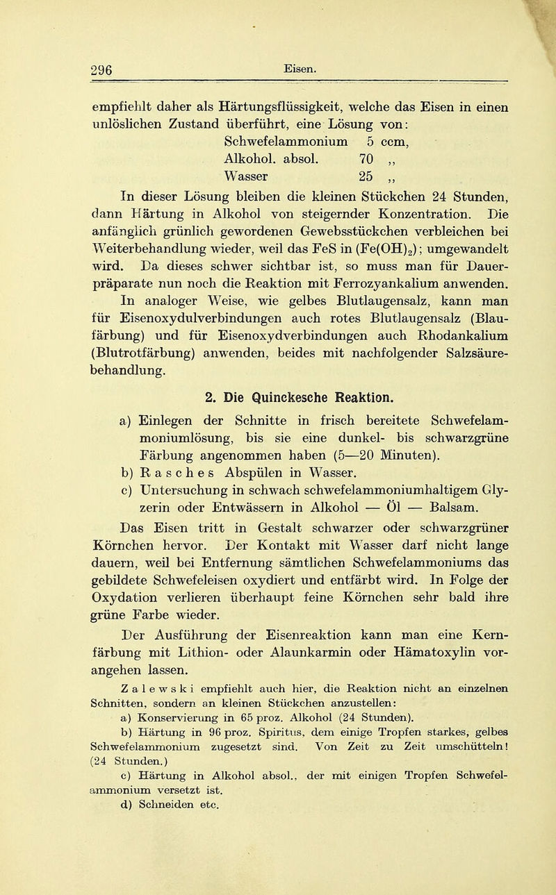 empfiehlt daher als Härtungsflüssigkeit, welche das Eisen in einen unlöslichen Zustand überführt, eine Lösung von: Schwefelammonium 5 ccm, Alkohol, absol. 70 ,, Wasser 25 ,, In dieser Lösung bleiben die kleinen Stückchen 24 Stunden, dann Härtung in Alkohol von steigernder Konzentration. Die anfänglich grünlich gewordenen Gewebsstückchen verbleichen bei Weiterbehandlung wieder, weil das FeS in (Fe(OH)2); umgewandelt wird. Da dieses schwer sichtbar ist, so muss man für Dauer- präparate nun noch die Reaktion mit Ferrozyankalium anwenden. In analoger Weise, wie gelbes Blutlaugensalz, kann man für Eisenoxydulverbindungen auch rotes Blutlaugensalz (Blau- färbung) und für Eisenoxydverbindungen auch Rhodankalium (Blutrotfärbung) anwenden, beides mit nachfolgender Salzsäure- behandlung. 2. Die Quinckesche Reaktion. a) Einlegen der Schnitte in frisch bereitete Schwefelam- moniumlösung, bis sie eine dunkel- bis schwarzgrüne Färbung angenommen haben (5—20 Minuten). b) Rasches Abspülen in Wasser. c) Untersuchung in schwach schwefelammoniumhaltigern Gly- zerin oder Entwässern in Alkohol — Öl — Balsam. Das Eisen tritt in Gestalt schwarzer oder schwarzgrüner Körnchen hervor. Der Kontakt mit Wasser darf nicht lange dauern, weil bei Entfernung sämtlichen Schwefelammoniums das gebüdete Schwefeleisen oxydiert und entfärbt wird. In Folge der Oxydation verlieren überhaupt feine Körnchen sehr bald ihre grüne Farbe wieder. Der Ausführung der Eisenreaktion kann man eine Kern- färbung mit Lithion- oder Alaunkarmin oder Hämatoxylin vor- angehen lassen. Zalewski empfiehlt auch hier, die Reaktion nicht an einzelnen Schnitten, sondern an kleinen Stückchen anzustellen: a) Konservierung in 65 proz. Alkohol (24 Stunden). b) Härtung in 96 proz. Spiritus, dem einige Tropfen starkes, gelbes Schwefelammonium zugesetzt sind. Von Zeit zu Zeit umschütteln! (24 Stunden.) c) Härtung in Alkohol absol., der mit einigen Tropfen Schwefel- ammonium versetzt ist. d) Schneiden etc.