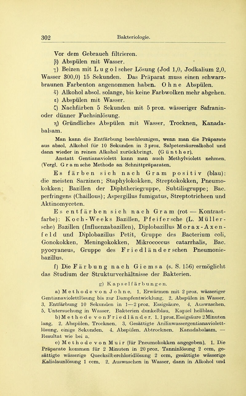 Vor dem Gebrauch filtrieren, ß) Abspülen mit Wasser. 7) Beizen mit L u g o 1 scher Lösung (Jod 1,0, Jodkalium 2,0, Wasser 300,0) 15 Sekunden. Das Präparat muss einen schwarz- braunen Farbenton angenommen haben. Ohne Abspülen. 3) Alkohol absol. solange, bis keine Farbwolken mehr abgehen. e) Abspülen mit Wasser. C) Nachfärben 5 Sekunden mit 5 proz. wässeriger Safranin- oder dünner Fuchsinlösung. vj) Gründliches Abspülen mit Wasser, Trocknen, Kanada- balsam. Man kann die Entfärbung beschleunigen, wenn man die Präparate aus absol. Alkohol für 10 Sekunden in 3 proz. Salpetersäurealkohol und dann wieder in reinen Alkohol zurückbringt. (Günther). Anstatt Gentianaviolett kann man auch Methylviolett nehmen. (Vergl. Gram sehe Methode an Schnittpräparaten. Es färben sich nach Gram positiv (blau): die meisten Sarzinen; Staphylokokken, Streptokokken, Pneumo- kokken; Bazillen der Diphtheriegruppe, Subtilisgruppe; Bac. perfringens (Chaillous); Aspergillus fumigatus, Streptotricheen und Aktinomyceten. Es entfärben sich nach Gram (rot — Kontrast- farbe): Koch-Weeks Bazillen, Pfeif er sehe (L. Müll er- sehe) Bazillen (Influenzabazillen), Diplobazillus Morax-Axen- f e 1 d und Diplobazillus Petit, Gruppe des Bacterium coli, Gonokokken, Meningokokken, Mikrococcus catarrhalis, Bac. pyoeyaneus, Gruppe des Friedländer sehen Pneumonie- bazillus. f) Die Färbung nach Giemsa (s. S. 156) ermöglicht das Studium der Struktur Verhältnisse der Bakterien. g) Kapselfärbungen. a) Methode von Johne. 1. Erwärmen mit 2 proz. wässeriger Gentianaviolettlösung bis zur Dampfentwicklung. 2. Abspülen in Wasser. 3. Entfärbung 10 Sekunden in 1—2 proz. Essigsäure. 4. Auswaschen. 5. Untersuchung in Wasser. Bakterien dunkelblau. Kapsel hellblau. b) Methode vonFriedländer. 1.1 proz. Essigsäure 2Minuten lang. 2. Abspülen, Trocknen. 3. Gesättigte Anilinwassergentianaviolett- lösung, einige Sekunden. 4. Abspülen. Abtrocknen. Kanadabalsam. — Resultat wie bei a. c) Methode vonMuir (für Pneumokokken angegeben). 1. Die Präparate kommen für 2 Minuten in 20 proz. Tanninlösung 2 cem, ge- sättigte wässerige Quecksilberchloridlösung 2 cem, gesättigte wässerige Kalialaunlösung 1 cem. 2. Auswaschen in Wasser, dann in Alkohol und