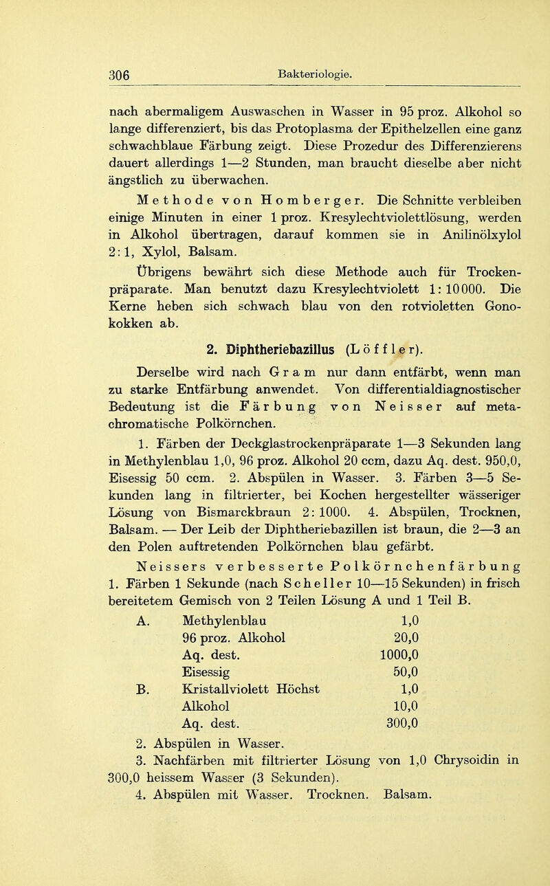 nach abermaligem Auswaschen in Wasser in 95 proz. Alkohol so lange differenziert, bis das Protoplasma der Epithelzellen eine ganz schwachblaue Färbung zeigt. Diese Prozedur des Differenzierens dauert allerdings 1—2 Stunden, man braucht dieselbe aber nicht ängstlich zu überwachen. Methode von Homberger. Die Schnitte verbleiben einige Minuten in einer 1 proz. Kresylechtviolettlösung, werden in Alkohol übertragen, darauf kommen sie in Anilinölxylol 2:1, Xylol, Balsam. Übrigens bewährt sich diese Methode auch für Trocken- präparate. Man benutzt dazu Kresylechtviolett 1: 10000. Die Kerne heben sich schwach blau von den rotvioletten Gono- kokken ab. 2. Diphtheriebazillus (Löffler). Derselbe wird nach Gram nur dann entfärbt, wenn man zu starke Entfärbung anwendet. Von differentialdiagnostischer Bedeutung ist die Färbung von Neisser auf meta- chromatische Polkörnchen. 1. Färben der Deckglastrockenpräparate 1—3 Sekunden lang in Methylenblau 1,0, 96 proz. Alkohol 20 ccm, dazu Aq. dest. 950,0, Eisessig 50 ccm. 2. Abspülen in Wasser. 3. Färben 3—5 Se- kunden lang in filtrierter, bei Kochen hergestellter wässeriger Lösung von Bismarckbraun 2: 1000. 4. Abspülen, Trocknen, Balsam. — Der Leib der Diphtheriebazillen ist braun, die 2—3 an den Polen auftretenden Polkörnchen blau gefärbt. Neissers verbesserte Polkörnchenfärbung 1. Färben 1 Sekunde (nach Scheller 10—15 Sekunden) in frisch bereitetem Gemisch von 2 Teilen Lösung A und 1 Teil B. Methylenblau 1,0 96 proz. Alkohol 20,0 Aq. dest. 1000,0 Eisessig 50,0 Kristall violett Höchst 1,0 Alkohol 10,0 Aq. dest. 300,0 2. Abspülen in Wasser. 3. Nachfärben mit filtrierter Lösung von 1,0 Chrysoidin in 300,0 heissem Wasser (3 Sekunden). 4. Abspülen mit Wasser. Trocknen. Balsam.