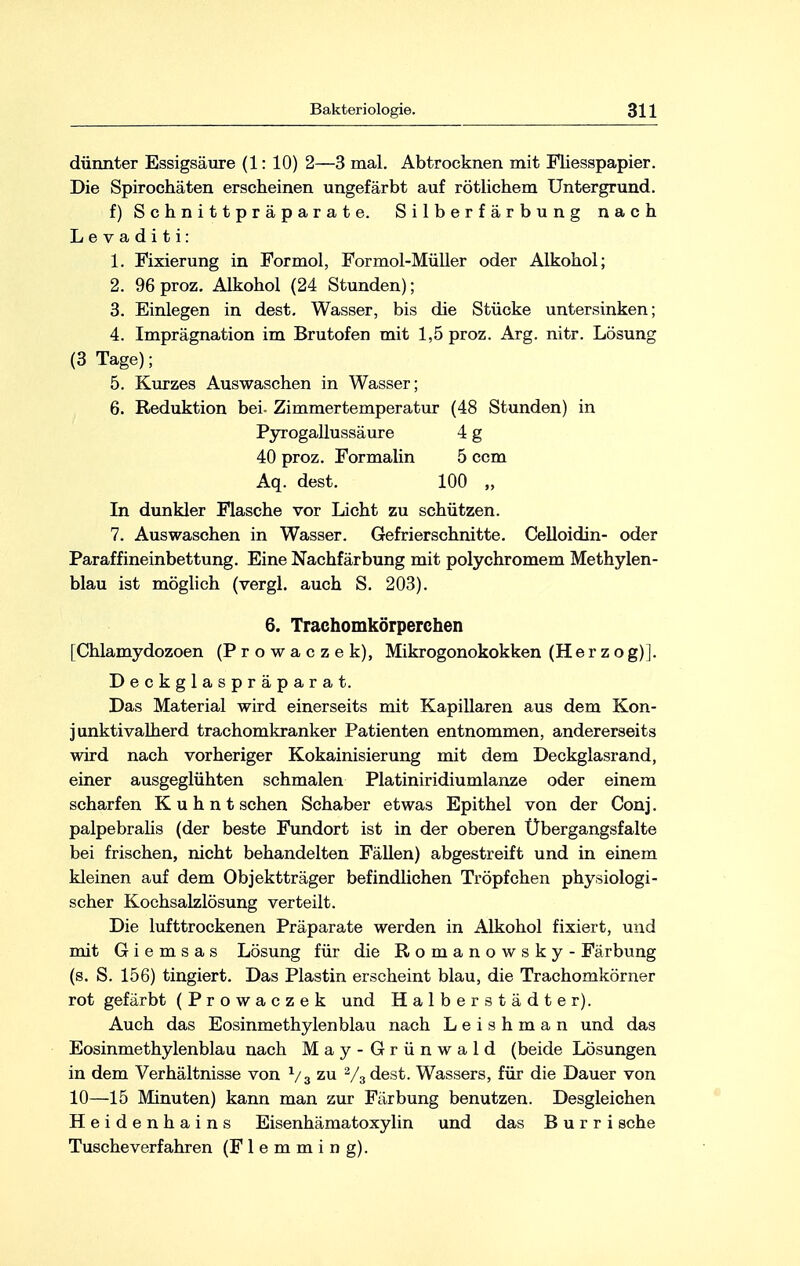 dünnter Essigsäure (1: 10) 2—3 mal. Abtrocknen mit Fliesspapier. Die Spirochäten erscheinen ungefärbt auf rötlichem Untergrund. f) Schnittpräparate. Silberfärbung nach L e v a d i t i: 1. Fixierung in Formol, Formol-Müller oder Alkohol; 2. 96 proz. Alkohol (24 Stunden); 3. Einlegen in dest. Wasser, bis die Stücke untersinken; 4. Imprägnation im Brutofen mit 1,5 proz. Arg. nitr. Lösung (3 Tage); 5. Kurzes Auswaschen in Wasser; 6. Reduktion bei. Zimmertemperatur (48 Stunden) in Pyrogallussäure 4 g 40 proz. Formalin 5 ccm Aq. dest. 100 „ In dunkler Flasche vor Licht zu schützen. 7. Auswaschen in Wasser. Gefrierschnitte. Celloidin- oder Paraffineinbettung. Eine Nachfärbung mit polychromem Methylen- blau ist möglich (vergl. auch S. 203). 6. Traehomkörperchen [Chlamydozoen (Prowaczek), Mikrogonokokken (Herzog)]. Deckglaspräparat. Das Material wird einerseits mit Kapillaren aus dem Kon- j unktivalherd trachomkranker Patienten entnommen, andererseits wird nach vorheriger Kokainisierung mit dem Deckglasrand, einer ausgeglühten schmalen Platiniridiumlanze oder einem scharfen K u h n t sehen Schaber etwas Epithel von der Conj. palpebralis (der beste Fundort ist in der oberen Übergangsfalte bei frischen, nicht behandelten Fällen) abgestreift und in einem kleinen auf dem Objektträger befindlichen Tröpfchen physiologi- scher Kochsalzlösung verteilt. Die lufttrockenen Präparate werden in Alkohol fixiert, und mit G i e m s a s Lösung für die Romanowsky - Färbung (s. S. 156) tingiert. Das Plastin erscheint blau, die Trachomkörner rot gefärbt (Prowaczek und Halberstädter). Auch das Eosinmethylenblau nach L e i s h m a n und das Eosinmethylenblau nach May-Grünwald (beide Lösungen in dem Verhältnisse von x/3 zu 2/3dest. Wassers, für die Dauer von 10—15 Minuten) kann man zur Färbung benutzen. Desgleichen Heidenhains Eisenhämatoxylin und das Burri sehe Tusche verfahren (F 1 e m m i n g).