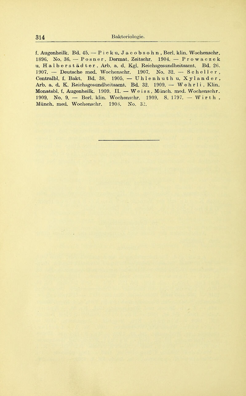 f. Augenheilk. Bd. 45. — Pick u. Jacobsohn, Berl. klin. Wochenschr. 1896. No. 36. — Posner, Dermat. Zeitschr. 1904. — Prowaczek u. Halberstädter, Arb. a. d. Kgl. Reichsgesundheitsamt. Bd. 26. 1907. — Deutsche med. Wochenschr. 1907. No. 32. — Schell er, Centralbl. f. Bakt. Bd. 38. 1905. — Uhlenhuth u. Xylander, Arb. a. d. K. Reichsgesundheitsamt. Bd. 32. 1909. — W e h r 1 i , Klin. Monatsbl. f. Augenheilk. 1909. II. — We is s , Münch, med. Wochenschr. 1909. No. 9. — Berl. klin. Wochenschr. 1909. S. 1797. — Wirth , Münch, med. Wochenschr. 1908. No. 32.