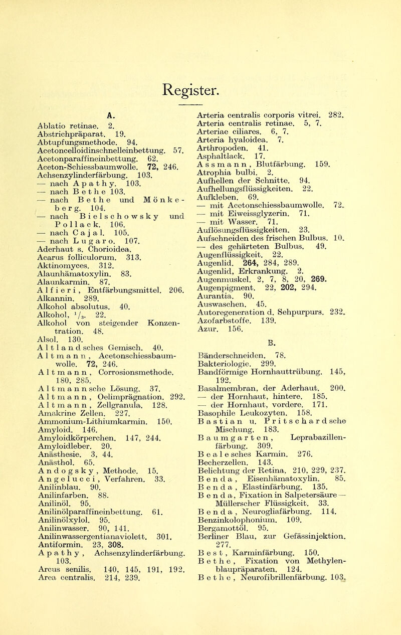 Register. A. Ablatio retinae. 2. Abstrichpräparat. 19. Abtupfungsmethode. 94. Acetoncelloidinschnelleinbettung. 57, Acetonparaffineinbettung. 62. Aceton-Schiessbaum wolle. 72, 246. Achsenzylinderf ärbung. 103. — nach A p a t h y. 103. — nach B ethe 103. — nach B e t h e und Mönke- berg. 104. — nach Bielschowsky und Pollack. 106. — nach Caj a 1. 105. — nach Lugaro. 107. Aderhaut s. Chorioidea. Acarus folliculorum. 313. Aktinomyces. 312. Alaunhämatoxylin. 83. Alaunkarmin. 87. A 1 f i e r i , Entfärbungsmittel. 206. Alkannin. 289. Alkohol absolutus. 40. Alkohol, J/3. 22. Alkohol von steigender Konzen- tration. 48. Alsol. 130. A 111 a n d sches Gemisch. 40. Altmann, Acetonschiessbaum- wolle. 72, 246. A 11 m a n n , Corrosionsmethode. 180, 285. Altmann sehe Lösung. 37. Alt in. <). Ii Ii „ ;(»ciiiiij>ra^'n;;i ■ ion. 292, Altmann, Zellgranula. 128. AmeJmne Zellen. 227. Ammonium-Lithiumkarmin. 150. Amyloid. 146. Amyloidkörperchen. 147, 244. Amyloidleber. 20. Anästhesie. 3, 44. Anästhol. 65. Andogsky, Methode. 15. A n g e 1 u c c i , Verfahren. 33. Anilinblau. 90. Anilinfarben. 88. Anilinöl. 95. Anilinölparaffineinbettung. 61. Anilinölxylol. 95. Anilin wasser. 90, 141. Anüinwassergentianaviolett. 301. Antiformin. 23, 308. A |» :> t. Ii v . Ad im -i ly.yimderf ärbung. 103. Arcus senilis. 140, 145, 191, 192. Area centralis. 214, 239. Arteria centralis corporis vitrei. 282. Arteria centralis retinae. 5, 7. Arteriae ciliares. 6, 7. Arteria hyaloidea. 7. Arthropoden. 41. Asphaltlack. 17. Assmann, Blutfärbung. 159. Atrophia bulbi. 2. Aufhellen der Schnitte. 94. Aufhellungsflüssigkeiten. 22. Aufkleben. 69. — mit Acetonschiessbaumwolle. 72. — mit Eiweissglyzerin. 71. — mit Wasser. 71. Auflösungsflüssigkeiten. 23. Aufschneiden des frischen Bulbus. 10. —- des gehärteten Bulbus. 49. Augenflüssigkeit. 22. Augenlid. 264, 284, 289. Augenlid, Erkrankung. 2. Augenmuskel. 2, 7, 8, 20, 269. Augenpigment. 22, 202, 294. Aurantia. 90. Auswaschen. 45. Autoregeneration d. Sehpurpurs. 232. Azofarbstoffe. 139. Azur. 156. B. Bänderschneiden. 78. Bakteriologie. 299. Bandförmige Hornhauttrübung. 145, 192. Basalmembran, der Aderhaut. 200. — der Hornhaut, hintere. 185. — der Hornhaut, vordere. 171. Basophile Leukozyten. 158. Bastian u. Pritschard sehe Mischung. 183. Baumgarten, Leprabazillen- färbung. 309. B e a 1 e sches Karmin. 276. Becherzellen. 143. Belichtimg der Retina. 210, 229, 237. B e n d a , Eisenhämatoxylin. 85. Benda, Elastinfärbung. 135. B e n d a, Fixation in Salpetersäure — Müllerscher Flüssigkeit. 33. Benda, Neuroglialarl> 11 nu. i I 1. Benzinkolophonram. 109. Bergamottöl. 95. Berliner Blau, zur Gefässinjektion. 277. Best, Karminfärbung. 150. B e t h e , Fixation von Methylen- blaupräparaten. 124. Bethe, Neurofibrillenfärbung. 103.